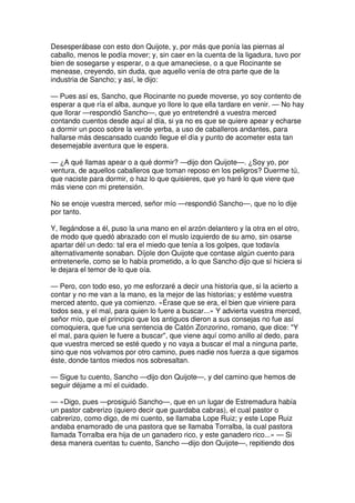 Desesperábase con esto don Quijote, y, por más que ponía las piernas al
caballo, menos le podía mover; y, sin caer en la cuenta de la ligadura, tuvo por
bien de sosegarse y esperar, o a que amaneciese, o a que Rocinante se
menease, creyendo, sin duda, que aquello venía de otra parte que de la
industria de Sancho; y así, le dijo:
— Pues así es, Sancho, que Rocinante no puede moverse, yo soy contento de
esperar a que ría el alba, aunque yo llore lo que ella tardare en venir. — No hay
que llorar —respondió Sancho—, que yo entretendré a vuestra merced
contando cuentos desde aquí al día, si ya no es que se quiere apear y echarse
a dormir un poco sobre la verde yerba, a uso de caballeros andantes, para
hallarse más descansado cuando llegue el día y punto de acometer esta tan
desemejable aventura que le espera.
— ¿A qué llamas apear o a qué dormir? —dijo don Quijote—. ¿Soy yo, por
ventura, de aquellos caballeros que toman reposo en los peligros? Duerme tú,
que naciste para dormir, o haz lo que quisieres, que yo haré lo que viere que
más viene con mi pretensión.
No se enoje vuestra merced, señor mío —respondió Sancho—, que no lo dije
por tanto.
Y, llegándose a él, puso la una mano en el arzón delantero y la otra en el otro,
de modo que quedó abrazado con el muslo izquierdo de su amo, sin osarse
apartar dél un dedo: tal era el miedo que tenía a los golpes, que todavía
alternativamente sonaban. Díjole don Quijote que contase algún cuento para
entretenerle, como se lo había prometido, a lo que Sancho dijo que sí hiciera si
le dejara el temor de lo que oía.
— Pero, con todo eso, yo me esforzaré a decir una historia que, si la acierto a
contar y no me van a la mano, es la mejor de las historias; y estéme vuestra
merced atento, que ya comienzo. «Érase que se era, el bien que viniere para
todos sea, y el mal, para quien lo fuere a buscar...» Y advierta vuestra merced,
señor mío, que el principio que los antiguos dieron a sus consejas no fue así
comoquiera, que fue una sentencia de Catón Zonzorino, romano, que dice: "Y
el mal, para quien le fuere a buscar", que viene aquí como anillo al dedo, para
que vuestra merced se esté quedo y no vaya a buscar el mal a ninguna parte,
sino que nos volvamos por otro camino, pues nadie nos fuerza a que sigamos
éste, donde tantos miedos nos sobresaltan.
— Sigue tu cuento, Sancho —dijo don Quijote—, y del camino que hemos de
seguir déjame a mí el cuidado.
— «Digo, pues —prosiguió Sancho—, que en un lugar de Estremadura había
un pastor cabrerizo (quiero decir que guardaba cabras), el cual pastor o
cabrerizo, como digo, de mi cuento, se llamaba Lope Ruiz; y este Lope Ruiz
andaba enamorado de una pastora que se llamaba Torralba, la cual pastora
llamada Torralba era hija de un ganadero rico, y este ganadero rico...» — Si
desa manera cuentas tu cuento, Sancho —dijo don Quijote—, repitiendo dos
 