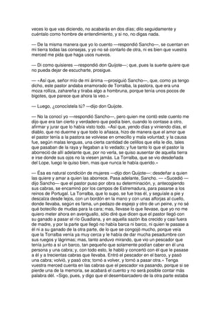 veces lo que vas diciendo, no acabarás en dos días; dilo seguidamente y
cuéntalo como hombre de entendimiento, y si no, no digas nada.
— De la misma manera que yo lo cuento —respondió Sancho—, se cuentan en
mi tierra todas las consejas, y yo no sé contarlo de otra, ni es bien que vuestra
merced me pida que haga usos nuevos.
— Di como quisieres —respondió don Quijote—; que, pues la suerte quiere que
no pueda dejar de escucharte, prosigue.
— «Así que, señor mío de mi ánima —prosiguió Sancho—, que, como ya tengo
dicho, este pastor andaba enamorado de Torralba, la pastora, que era una
moza rolliza, zahareña y tiraba algo a hombruna, porque tenía unos pocos de
bigotes, que parece que ahora la veo.»
— Luego, ¿conocístela tú? —dijo don Quijote.
— No la conocí yo —respondió Sancho—, pero quien me contó este cuento me
dijo que era tan cierto y verdadero que podía bien, cuando lo contase a otro,
afirmar y jurar que lo había visto todo. «Así que, yendo días y viniendo días, el
diablo, que no duerme y que todo lo añasca, hizo de manera que el amor que
el pastor tenía a la pastora se volviese en omecillo y mala voluntad; y la causa
fue, según malas lenguas, una cierta cantidad de celillos que ella le dio, tales
que pasaban de la raya y llegaban a lo vedado; y fue tanto lo que el pastor la
aborreció de allí adelante que, por no verla, se quiso ausentar de aquella tierra
e irse donde sus ojos no la viesen jamás. La Torralba, que se vio desdeñada
del Lope, luego le quiso bien, mas que nunca le había querido.»
— Ésa es natural condición de mujeres —dijo don Quijote—: desdeñar a quien
las quiere y amar a quien las aborrece. Pasa adelante, Sancho. — «Sucedió —
dijo Sancho— que el pastor puso por obra su determinación, y, antecogiendo
sus cabras, se encaminó por los campos de Estremadura, para pasarse a los
reinos de Portugal. La Torralba, que lo supo, se fue tras él, y seguíale a pie y
descalza desde lejos, con un bordón en la mano y con unas alforjas al cuello,
donde llevaba, según es fama, un pedazo de espejo y otro de un peine, y no sé
qué botecillo de mudas para la cara; mas, llevase lo que llevase, que yo no me
quiero meter ahora en averiguallo, sólo diré que dicen que el pastor llegó con
su ganado a pasar el río Guadiana, y en aquella sazón iba crecido y casi fuera
de madre, y por la parte que llegó no había barca ni barco, ni quien le pasase a
él ni a su ganado de la otra parte, de lo que se congojó mucho, porque veía
que la Torralba venía ya muy cerca y le había de dar mucha pesadumbre con
sus ruegos y lágrimas; mas, tanto anduvo mirando, que vio un pescador que
tenía junto a sí un barco, tan pequeño que solamente podían caber en él una
persona y una cabra; y, con todo esto, le habló y concertó con él que le pasase
a él y a trecientas cabras que llevaba. Entró el pescador en el barco, y pasó
una cabra; volvió, y pasó otra; tornó a volver, y tornó a pasar otra.» Tenga
vuestra merced cuenta en las cabras que el pescador va pasando, porque si se
pierde una de la memoria, se acabará el cuento y no será posible contar más
palabra dél. «Sigo, pues, y digo que el desembarcadero de la otra parte estaba
 