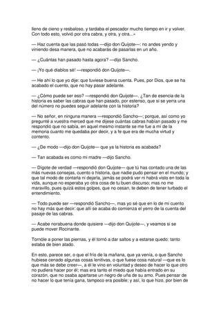 lleno de cieno y resbaloso, y tardaba el pescador mucho tiempo en ir y volver.
Con todo esto, volvió por otra cabra, y otra, y otra...»
— Haz cuenta que las pasó todas —dijo don Quijote—: no andes yendo y
viniendo desa manera, que no acabarás de pasarlas en un año.
— ¿Cuántas han pasado hasta agora? —dijo Sancho.
— ¡Yo qué diablos sé! —respondió don Quijote—.
— He ahí lo que yo dije: que tuviese buena cuenta. Pues, por Dios, que se ha
acabado el cuento, que no hay pasar adelante.
— ¿Cómo puede ser eso? —respondió don Quijote—. ¿Tan de esencia de la
historia es saber las cabras que han pasado, por estenso, que si se yerra una
del número no puedes seguir adelante con la historia?
— No señor, en ninguna manera —respondió Sancho—; porque, así como yo
pregunté a vuestra merced que me dijese cuántas cabras habían pasado y me
respondió que no sabía, en aquel mesmo instante se me fue a mí de la
memoria cuanto me quedaba por decir, y a fe que era de mucha virtud y
contento.
— ¿De modo —dijo don Quijote— que ya la historia es acabada?
— Tan acabada es como mi madre —dijo Sancho.
— Dígote de verdad —respondió don Quijote— que tú has contado una de las
más nuevas consejas, cuento o historia, que nadie pudo pensar en el mundo; y
que tal modo de contarla ni dejarla, jamás se podrá ver ni habrá visto en toda la
vida, aunque no esperaba yo otra cosa de tu buen discurso; mas no me
maravillo, pues quizá estos golpes, que no cesan, te deben de tener turbado el
entendimiento.
— Todo puede ser —respondió Sancho—, mas yo sé que en lo de mi cuento
no hay más que decir: que allí se acaba do comienza el yerro de la cuenta del
pasaje de las cabras.
— Acabe norabuena donde quisiere —dijo don Quijote—, y veamos si se
puede mover Rocinante.
Tornóle a poner las piernas, y él tornó a dar saltos y a estarse quedo: tanto
estaba de bien atado.
En esto, parece ser, o que el frío de la mañana, que ya venía, o que Sancho
hubiese cenado algunas cosas lenitivas, o que fuese cosa natural —que es lo
que más se debe creer—, a él le vino en voluntad y deseo de hacer lo que otro
no pudiera hacer por él; mas era tanto el miedo que había entrado en su
corazón, que no osaba apartarse un negro de uña de su amo. Pues pensar de
no hacer lo que tenía gana, tampoco era posible; y así, lo que hizo, por bien de
 