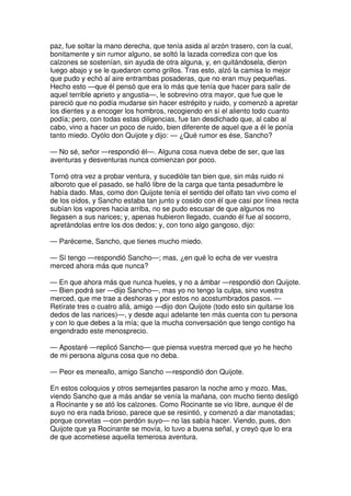 paz, fue soltar la mano derecha, que tenía asida al arzón trasero, con la cual,
bonitamente y sin rumor alguno, se soltó la lazada corrediza con que los
calzones se sostenían, sin ayuda de otra alguna, y, en quitándosela, dieron
luego abajo y se le quedaron como grillos. Tras esto, alzó la camisa lo mejor
que pudo y echó al aire entrambas posaderas, que no eran muy pequeñas.
Hecho esto —que él pensó que era lo más que tenía que hacer para salir de
aquel terrible aprieto y angustia—, le sobrevino otra mayor, que fue que le
pareció que no podía mudarse sin hacer estrépito y ruido, y comenzó a apretar
los dientes y a encoger los hombros, recogiendo en sí el aliento todo cuanto
podía; pero, con todas estas diligencias, fue tan desdichado que, al cabo al
cabo, vino a hacer un poco de ruido, bien diferente de aquel que a él le ponía
tanto miedo. Oyólo don Quijote y dijo: — ¿Qué rumor es ése, Sancho?
— No sé, señor —respondió él—. Alguna cosa nueva debe de ser, que las
aventuras y desventuras nunca comienzan por poco.
Tornó otra vez a probar ventura, y sucedióle tan bien que, sin más ruido ni
alboroto que el pasado, se halló libre de la carga que tanta pesadumbre le
había dado. Mas, como don Quijote tenía el sentido del olfato tan vivo como el
de los oídos, y Sancho estaba tan junto y cosido con él que casi por línea recta
subían los vapores hacia arriba, no se pudo escusar de que algunos no
llegasen a sus narices; y, apenas hubieron llegado, cuando él fue al socorro,
apretándolas entre los dos dedos; y, con tono algo gangoso, dijo:
— Paréceme, Sancho, que tienes mucho miedo.
— Sí tengo —respondió Sancho—; mas, ¿en qué lo echa de ver vuestra
merced ahora más que nunca?
— En que ahora más que nunca hueles, y no a ámbar —respondió don Quijote.
— Bien podrá ser —dijo Sancho—, mas yo no tengo la culpa, sino vuestra
merced, que me trae a deshoras y por estos no acostumbrados pasos. —
Retírate tres o cuatro allá, amigo —dijo don Quijote (todo esto sin quitarse los
dedos de las narices)—, y desde aquí adelante ten más cuenta con tu persona
y con lo que debes a la mía; que la mucha conversación que tengo contigo ha
engendrado este menosprecio.
— Apostaré —replicó Sancho— que piensa vuestra merced que yo he hecho
de mi persona alguna cosa que no deba.
— Peor es meneallo, amigo Sancho —respondió don Quijote.
En estos coloquios y otros semejantes pasaron la noche amo y mozo. Mas,
viendo Sancho que a más andar se venía la mañana, con mucho tiento desligó
a Rocinante y se ató los calzones. Como Rocinante se vio libre, aunque él de
suyo no era nada brioso, parece que se resintió, y comenzó a dar manotadas;
porque corvetas —con perdón suyo— no las sabía hacer. Viendo, pues, don
Quijote que ya Rocinante se movía, lo tuvo a buena señal, y creyó que lo era
de que acometiese aquella temerosa aventura.
 