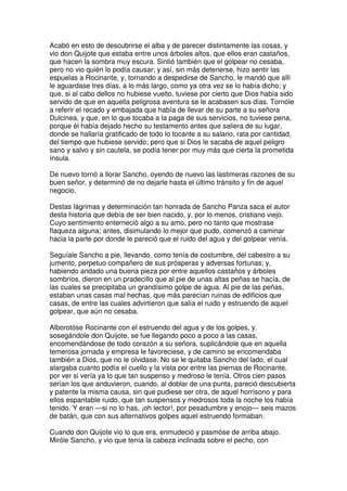 Acabó en esto de descubrirse el alba y de parecer distintamente las cosas, y
vio don Quijote que estaba entre unos árboles altos, que ellos eran castaños,
que hacen la sombra muy escura. Sintió también que el golpear no cesaba,
pero no vio quién lo podía causar; y así, sin más detenerse, hizo sentir las
espuelas a Rocinante, y, tornando a despedirse de Sancho, le mandó que allí
le aguardase tres días, a lo más largo, como ya otra vez se lo había dicho; y
que, si al cabo dellos no hubiese vuelto, tuviese por cierto que Dios había sido
servido de que en aquella peligrosa aventura se le acabasen sus días. Tornóle
a referir el recado y embajada que había de llevar de su parte a su señora
Dulcinea, y que, en lo que tocaba a la paga de sus servicios, no tuviese pena,
porque él había dejado hecho su testamento antes que saliera de su lugar,
donde se hallaría gratificado de todo lo tocante a su salario, rata por cantidad,
del tiempo que hubiese servido; pero que si Dios le sacaba de aquel peligro
sano y salvo y sin cautela, se podía tener por muy más que cierta la prometida
ínsula.
De nuevo tornó a llorar Sancho, oyendo de nuevo las lastimeras razones de su
buen señor, y determinó de no dejarle hasta el último tránsito y fin de aquel
negocio.
Destas lágrimas y determinación tan honrada de Sancho Panza saca el autor
desta historia que debía de ser bien nacido, y, por lo menos, cristiano viejo.
Cuyo sentimiento enterneció algo a su amo, pero no tanto que mostrase
flaqueza alguna; antes, disimulando lo mejor que pudo, comenzó a caminar
hacia la parte por donde le pareció que el ruido del agua y del golpear venía.
Seguíale Sancho a pie, llevando, como tenía de costumbre, del cabestro a su
jumento, perpetuo compañero de sus prósperas y adversas fortunas; y,
habiendo andado una buena pieza por entre aquellos castaños y árboles
sombríos, dieron en un pradecillo que al pie de unas altas peñas se hacía, de
las cuales se precipitaba un grandísimo golpe de agua. Al pie de las peñas,
estaban unas casas mal hechas, que más parecían ruinas de edificios que
casas, de entre las cuales advirtieron que salía el ruido y estruendo de aquel
golpear, que aún no cesaba.
Alborotóse Rocinante con el estruendo del agua y de los golpes, y,
sosegándole don Quijote, se fue llegando poco a poco a las casas,
encomendándose de todo corazón a su señora, suplicándole que en aquella
temerosa jornada y empresa le favoreciese, y de camino se encomendaba
también a Dios, que no le olvidase. No se le quitaba Sancho del lado, el cual
alargaba cuanto podía el cuello y la vista por entre las piernas de Rocinante,
por ver si vería ya lo que tan suspenso y medroso le tenía. Otros cien pasos
serían los que anduvieron, cuando, al doblar de una punta, pareció descubierta
y patente la misma causa, sin que pudiese ser otra, de aquel horrísono y para
ellos espantable ruido, que tan suspensos y medrosos toda la noche los había
tenido. Y eran —si no lo has, ¡oh lector!, por pesadumbre y enojo— seis mazos
de batán, que con sus alternativos golpes aquel estruendo formaban.
Cuando don Quijote vio lo que era, enmudeció y pasmóse de arriba abajo.
Miróle Sancho, y vio que tenía la cabeza inclinada sobre el pecho, con
 