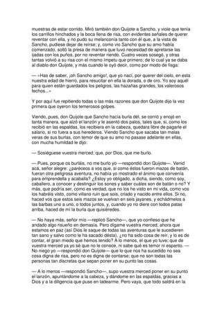 muestras de estar corrido. Miró también don Quijote a Sancho, y viole que tenía
los carrillos hinchados y la boca llena de risa, con evidentes señales de querer
reventar con ella, y no pudo su melanconía tanto con él que, a la vista de
Sancho, pudiese dejar de reírse; y, como vio Sancho que su amo había
comenzado, soltó la presa de manera que tuvo necesidad de apretarse las
ijadas con los puños, por no reventar riendo. Cuatro veces sosegó, y otras
tantas volvió a su risa con el mismo ímpetu que primero; de lo cual ya se daba
al diablo don Quijote, y más cuando le oyó decir, como por modo de fisga:
— «Has de saber, ¡oh Sancho amigo!, que yo nací, por querer del cielo, en esta
nuestra edad de hierro, para resucitar en ella la dorada, o de oro. Yo soy aquél
para quien están guardados los peligros, las hazañas grandes, los valerosos
fechos...»
Y por aquí fue repitiendo todas o las más razones que don Quijote dijo la vez
primera que oyeron los temerosos golpes.
Viendo, pues, don Quijote que Sancho hacía burla dél, se corrió y enojó en
tanta manera, que alzó el lanzón y le asentó dos palos, tales que, si, como los
recibió en las espaldas, los recibiera en la cabeza, quedara libre de pagarle el
salario, si no fuera a sus herederos. Viendo Sancho que sacaba tan malas
veras de sus burlas, con temor de que su amo no pasase adelante en ellas,
con mucha humildad le dijo:
— Sosiéguese vuestra merced; que, por Dios, que me burlo.
— Pues, porque os burláis, no me burlo yo —respondió don Quijote—. Venid
acá, señor alegre: ¿paréceos a vos que, si como éstos fueron mazos de batán,
fueran otra peligrosa aventura, no había yo mostrado el ánimo que convenía
para emprendella y acaballa? ¿Estoy yo obligado, a dicha, siendo, como soy,
caballero, a conocer y destinguir los sones y saber cuáles son de batán o no? Y
más, que podría ser, como es verdad, que no los he visto en mi vida, como vos
los habréis visto, como villano ruin que sois, criado y nacido entre ellos. Si no,
haced vos que estos seis mazos se vuelvan en seis jayanes, y echádmelos a
las barbas uno a uno, o todos juntos, y, cuando yo no diere con todos patas
arriba, haced de mí la burla que quisiéredes.
— No haya más, señor mío —replicó Sancho—, que yo confieso que he
andado algo risueño en demasía. Pero dígame vuestra merced, ahora que
estamos en paz (así Dios le saque de todas las aventuras que le sucedieren
tan sano y salvo como le ha sacado désta), ¿no ha sido cosa de reír, y lo es de
contar, el gran miedo que hemos tenido? A lo menos, el que yo tuve; que de
vuestra merced ya yo sé que no le conoce, ni sabe qué es temor ni espanto. —
No niego yo —respondió don Quijote— que lo que nos ha sucedido no sea
cosa digna de risa, pero no es digna de contarse; que no son todas las
personas tan discretas que sepan poner en su punto las cosas.
— A lo menos —respondió Sancho—, supo vuestra merced poner en su punto
el lanzón, apuntándome a la cabeza, y dándome en las espaldas, gracias a
Dios y a la diligencia que puse en ladearme. Pero vaya, que todo saldrá en la
 