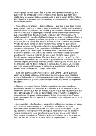colada; que yo he oído decir: "Ése te quiere bien, que te hace llorar"; y más,
que suelen los principales señores, tras una mala palabra que dicen a un
criado, darle luego unas calzas; aunque no sé lo que le suelen dar tras haberle
dado de palos, si ya no es que los caballeros andantes dan tras palos ínsulas o
reinos en tierra firme.
— Tal podría correr el dado —dijo don Quijote— que todo lo que dices viniese
a ser verdad; y perdona lo pasado, pues eres discreto y sabes que los primeros
movimientos no son en mano del hombre, y está advertido de aquí adelante en
una cosa, para que te abstengas y reportes en el hablar demasiado conmigo;
que en cuantos libros de caballerías he leído, que son infinitos, jamás he
hallado que ningún escudero hablase tanto con su señor como tú con el tuyo. Y
en verdad que lo tengo a gran falta, tuya y mía: tuya, en que me estimas en
poco; mía, en que no me dejo estimar en más. Sí, que Gandalín, escudero de
Amadís de Gaula, conde fue de la ínsula Firme; y se lee dél que siempre
hablaba a su señor con la gorra en la mano, inclinada la cabeza y doblado el
cuerpo more turquesco. Pues, ¿qué diremos de Gasabal, escudero de don
Galaor, que fue tan callado que, para declararnos la excelencia de su
maravilloso silencio, sola una vez se nombra su nombre en toda aquella tan
grande como verdadera historia? De todo lo que he dicho has de inferir,
Sancho, que es menester hacer diferencia de amo a mozo, de señor a criado y
de caballero a escudero. Así que, desde hoy en adelante, nos hemos de tratar
con más respeto, sin darnos cordelejo, porque, de cualquiera manera que yo
me enoje con vos, ha de ser mal para el cántaro. Las mercedes y beneficios
que yo os he prometido llegarán a su tiempo; y si no llegaren, el salario, a lo
menos, no se ha de perder, como ya os he dicho.
— Está bien cuanto vuestra merced dice —dijo Sancho—, pero querría yo
saber, por si acaso no llegase el tiempo de las mercedes y fuese necesario
acudir al de los salarios, cuánto ganaba un escudero de un caballero andante
en aquellos tiempos, y si se concertaban por meses, o por días, como peones
de albañir.
— No creo yo —respondió don Quijote— que jamás los tales escuderos
estuvieron a salario, sino a merced. Y si yo ahora te le he señalado a ti en el
testamento cerrado que dejé en mi casa, fue por lo que podía suceder; que aún
no sé cómo prueba en estos tan calamitosos tiempos nuestros la caballería, y
no querría que por pocas cosas penase mi ánima en el otro mundo. Porque
quiero que sepas, Sancho, que en él no hay estado más peligroso que el de los
aventureros.
— Así es verdad —dijo Sancho—, pues sólo el ruido de los mazos de un batán
pudo alborotar y desasosegar el corazón de un tan valeroso andante
aventurero como es vuestra merced. Mas, bien puede estar seguro que, de
aquí adelante, no despliegue mis labios para hacer donaire de las cosas de
vuestra merced, si no fuere para honrarle, como a mi amo y señor natural. —
Desa manera —replicó don Quijote—, vivirás sobre la haz de la tierra; porque,
después de a los padres, a los amos se ha de respetar como si lo fuesen.
 