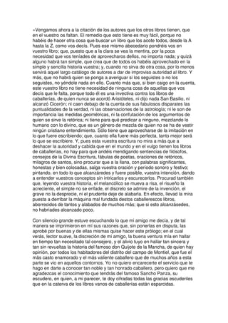 »Vengamos ahora a la citación de los autores que los otros libros tienen, que
en el vuestro os faltan. El remedio que esto tiene es muy fácil, porque no
habéis de hacer otra cosa que buscar un libro que los acote todos, desde la A
hasta la Z, como vos decís. Pues ese mismo abecedario pondréis vos en
vuestro libro; que, puesto que a la clara se vea la mentira, por la poca
necesidad que vos teníades de aprovecharos dellos, no importa nada; y quizá
alguno habrá tan simple, que crea que de todos os habéis aprovechado en la
simple y sencilla historia vuestra; y, cuando no sirva de otra cosa, por lo menos
servirá aquel largo catálogo de autores a dar de improviso autoridad al libro. Y
más, que no habrá quien se ponga a averiguar si los seguistes o no los
seguistes, no yéndole nada en ello. Cuanto más que, si bien caigo en la cuenta,
este vuestro libro no tiene necesidad de ninguna cosa de aquellas que vos
decís que le falta, porque todo él es una invectiva contra los libros de
caballerías, de quien nunca se acordó Aristóteles, ni dijo nada San Basilio, ni
alcanzó Cicerón; ni caen debajo de la cuenta de sus fabulosos disparates las
puntualidades de la verdad, ni las observaciones de la astrología; ni le son de
importancia las medidas geométricas, ni la confutación de los argumentos de
quien se sirve la retórica; ni tiene para qué predicar a ninguno, mezclando lo
humano con lo divino, que es un género de mezcla de quien no se ha de vestir
ningún cristiano entendimiento. Sólo tiene que aprovecharse de la imitación en
lo que fuere escribiendo; que, cuanto ella fuere más perfecta, tanto mejor será
lo que se escribiere. Y, pues esta vuestra escritura no mira a más que a
deshacer la autoridad y cabida que en el mundo y en el vulgo tienen los libros
de caballerías, no hay para qué andéis mendigando sentencias de filósofos,
consejos de la Divina Escritura, fábulas de poetas, oraciones de retóricos,
milagros de santos, sino procurar que a la llana, con palabras significantes,
honestas y bien colocadas, salga vuestra oración y período sonoro y festivo;
pintando, en todo lo que alcanzáredes y fuere posible, vuestra intención, dando
a entender vuestros conceptos sin intricarlos y escurecerlos. Procurad también
que, leyendo vuestra historia, el melancólico se mueva a risa, el risueño la
acreciente, el simple no se enfade, el discreto se admire de la invención, el
grave no la desprecie, ni el prudente deje de alabarla. En efecto, llevad la mira
puesta a derribar la máquina mal fundada destos caballerescos libros,
aborrecidos de tantos y alabados de muchos más; que si esto alcanzásedes,
no habríades alcanzado poco.
Con silencio grande estuve escuchando lo que mi amigo me decía, y de tal
manera se imprimieron en mí sus razones que, sin ponerlas en disputa, las
aprobé por buenas y de ellas mismas quise hacer este prólogo; en el cual
verás, lector suave, la discreción de mi amigo, la buena ventura mía en hallar
en tiempo tan necesitado tal consejero, y el alivio tuyo en hallar tan sincera y
tan sin revueltas la historia del famoso don Quijote de la Mancha, de quien hay
opinión, por todos los habitadores del distrito del campo de Montiel, que fue el
más casto enamorado y el más valiente caballero que de muchos años a esta
parte se vio en aquellos contornos. Yo no quiero encarecerte el servicio que te
hago en darte a conocer tan noble y tan honrado caballero, pero quiero que me
agradezcas el conocimiento que tendrás del famoso Sancho Panza, su
escudero, en quien, a mi parecer, te doy cifradas todas las gracias escuderiles
que en la caterva de los libros vanos de caballerías están esparcidas.
 