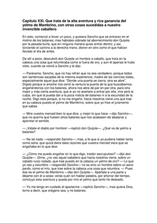 Capítulo XXI. Que trata de la alta aventura y rica ganancia del
yelmo de Mambrino, con otras cosas sucedidas a nuestro
invencible caballero
En esto, comenzó a llover un poco, y quisiera Sancho que se entraran en el
molino de los batanes; mas habíales cobrado tal aborrecimiento don Quijote,
por la pesada burla, que en ninguna manera quiso entrar dentro; y así,
torciendo el camino a la derecha mano, dieron en otro como el que habían
llevado el día de antes.
De allí a poco, descubrió don Quijote un hombre a caballo, que traía en la
cabeza una cosa que relumbraba como si fuera de oro, y aún él apenas le hubo
visto, cuando se volvió a Sancho y le dijo:
— Paréceme, Sancho, que no hay refrán que no sea verdadero, porque todos
son sentencias sacadas de la mesma experiencia, madre de las ciencias todas,
especialmente aquel que dice: "Donde una puerta se cierra, otra se abre".
Dígolo porque si anoche nos cerró la ventura la puerta de la que buscábamos,
engañándonos con los batanes, ahora nos abre de par en par otra, para otra
mejor y más cierta aventura; que si yo no acertare a entrar por ella, mía será la
culpa, sin que la pueda dar a la poca noticia de batanes ni a la escuridad de la
noche. Digo esto porque, si no me engaño, hacia nosotros viene uno que trae
en su cabeza puesto el yelmo de Mambrino, sobre que yo hice el juramento
que sabes.
— Mire vuestra merced bien lo que dice, y mejor lo que hace —dijo Sancho—,
que no querría que fuesen otros batanes que nos acabasen de abatanar y
aporrear el sentido.
— ¡Válate el diablo por hombre! —replicó don Quijote—. ¿Qué va de yelmo a
batanes?
— No sé nada —respondió Sancho—; mas, a fe que si yo pudiera hablar tanto
como solía, que quizá diera tales razones que vuestra merced viera que se
engañaba en lo que dice.
— ¿Cómo me puedo engañar en lo que digo, traidor escrupuloso? —dijo don
Quijote—. Dime, ¿no ves aquel caballero que hacia nosotros viene, sobre un
caballo rucio rodado, que trae puesto en la cabeza un yelmo de oro? — Lo que
yo veo y columbro —respondió Sancho— no es sino un hombre sobre un asno
pardo, como el mío, que trae sobre la cabeza una cosa que relumbra. — Pues
ése es el yelmo de Mambrino —dijo don Quijote—. Apártate a una parte y
déjame con él a solas: verás cuán sin hablar palabra, por ahorrar del tiempo,
concluyo esta aventura y queda por mío el yelmo que tanto he deseado.
— Yo me tengo en cuidado el apartarme —replicó Sancho—, mas quiera Dios,
torno a decir, que orégano sea, y no batanes.
 