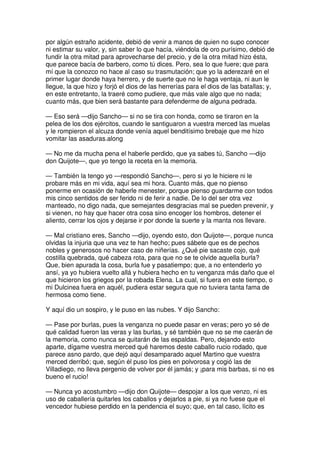 por algún estraño acidente, debió de venir a manos de quien no supo conocer
ni estimar su valor, y, sin saber lo que hacía, viéndola de oro purísimo, debió de
fundir la otra mitad para aprovecharse del precio, y de la otra mitad hizo ésta,
que parece bacía de barbero, como tú dices. Pero, sea lo que fuere; que para
mí que la conozco no hace al caso su trasmutación; que yo la aderezaré en el
primer lugar donde haya herrero, y de suerte que no le haga ventaja, ni aun le
llegue, la que hizo y forjó el dios de las herrerías para el dios de las batallas; y,
en este entretanto, la traeré como pudiere, que más vale algo que no nada;
cuanto más, que bien será bastante para defenderme de alguna pedrada.
— Eso será —dijo Sancho— si no se tira con honda, como se tiraron en la
pelea de los dos ejércitos, cuando le santiguaron a vuestra merced las muelas
y le rompieron el alcuza donde venía aquel benditísimo brebaje que me hizo
vomitar las asaduras.along
— No me da mucha pena el haberle perdido, que ya sabes tú, Sancho —dijo
don Quijote—, que yo tengo la receta en la memoria.
— También la tengo yo —respondió Sancho—, pero si yo le hiciere ni le
probare más en mi vida, aquí sea mi hora. Cuanto más, que no pienso
ponerme en ocasión de haberle menester, porque pienso guardarme con todos
mis cinco sentidos de ser ferido ni de ferir a nadie. De lo del ser otra vez
manteado, no digo nada, que semejantes desgracias mal se pueden prevenir, y
si vienen, no hay que hacer otra cosa sino encoger los hombros, detener el
aliento, cerrar los ojos y dejarse ir por donde la suerte y la manta nos llevare.
— Mal cristiano eres, Sancho —dijo, oyendo esto, don Quijote—, porque nunca
olvidas la injuria que una vez te han hecho; pues sábete que es de pechos
nobles y generosos no hacer caso de niñerías. ¿Qué pie sacaste cojo, qué
costilla quebrada, qué cabeza rota, para que no se te olvide aquella burla?
Que, bien apurada la cosa, burla fue y pasatiempo; que, a no entenderlo yo
ansí, ya yo hubiera vuelto allá y hubiera hecho en tu venganza más daño que el
que hicieron los griegos por la robada Elena. La cual, si fuera en este tiempo, o
mi Dulcinea fuera en aquél, pudiera estar segura que no tuviera tanta fama de
hermosa como tiene.
Y aquí dio un sospiro, y le puso en las nubes. Y dijo Sancho:
— Pase por burlas, pues la venganza no puede pasar en veras; pero yo sé de
qué calidad fueron las veras y las burlas, y sé también que no se me caerán de
la memoria, como nunca se quitarán de las espaldas. Pero, dejando esto
aparte, dígame vuestra merced qué haremos deste caballo rucio rodado, que
parece asno pardo, que dejó aquí desamparado aquel Martino que vuestra
merced derribó; que, según él puso los pies en polvorosa y cogió las de
Villadiego, no lleva pergenio de volver por él jamás; y ¡para mis barbas, si no es
bueno el rucio!
— Nunca yo acostumbro —dijo don Quijote— despojar a los que venzo, ni es
uso de caballería quitarles los caballos y dejarlos a pie, si ya no fuese que el
vencedor hubiese perdido en la pendencia el suyo; que, en tal caso, lícito es
 
