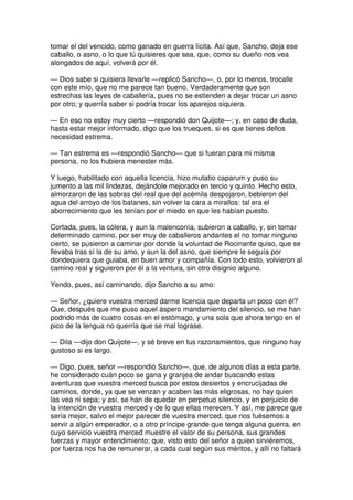 tomar el del vencido, como ganado en guerra lícita. Así que, Sancho, deja ese
caballo, o asno, o lo que tú quisieres que sea, que, como su dueño nos vea
alongados de aquí, volverá por él.
— Dios sabe si quisiera llevarle —replicó Sancho—, o, por lo menos, trocalle
con este mío, que no me parece tan bueno. Verdaderamente que son
estrechas las leyes de caballería, pues no se estienden a dejar trocar un asno
por otro; y querría saber si podría trocar los aparejos siquiera.
— En eso no estoy muy cierto —respondió don Quijote—; y, en caso de duda,
hasta estar mejor informado, digo que los trueques, si es que tienes dellos
necesidad estrema.
— Tan estrema es —respondió Sancho— que si fueran para mi misma
persona, no los hubiera menester más.
Y luego, habilitado con aquella licencia, hizo mutatio caparum y puso su
jumento a las mil lindezas, dejándole mejorado en tercio y quinto. Hecho esto,
almorzaron de las sobras del real que del acémila despojaron, bebieron del
agua del arroyo de los batanes, sin volver la cara a mirallos: tal era el
aborrecimiento que les tenían por el miedo en que les habían puesto.
Cortada, pues, la cólera, y aun la malenconía, subieron a caballo, y, sin tomar
determinado camino, por ser muy de caballeros andantes el no tomar ninguno
cierto, se pusieron a caminar por donde la voluntad de Rocinante quiso, que se
llevaba tras sí la de su amo, y aun la del asno, que siempre le seguía por
dondequiera que guiaba, en buen amor y compañía. Con todo esto, volvieron al
camino real y siguieron por él a la ventura, sin otro disignio alguno.
Yendo, pues, así caminando, dijo Sancho a su amo:
— Señor, ¿quiere vuestra merced darme licencia que departa un poco con él?
Que, después que me puso aquel áspero mandamiento del silencio, se me han
podrido más de cuatro cosas en el estómago, y una sola que ahora tengo en el
pico de la lengua no querría que se mal lograse.
— Dila —dijo don Quijote—, y sé breve en tus razonamientos, que ninguno hay
gustoso si es largo.
— Digo, pues, señor —respondió Sancho—, que, de algunos días a esta parte,
he considerado cuán poco se gana y granjea de andar buscando estas
aventuras que vuestra merced busca por estos desiertos y encrucijadas de
caminos, donde, ya que se venzan y acaben las más eligrosas, no hay quien
las vea ni sepa; y así, se han de quedar en perpetuo silencio, y en perjuicio de
la intención de vuestra merced y de lo que ellas merecen. Y así, me parece que
sería mejor, salvo el mejor parecer de vuestra merced, que nos fuésemos a
servir a algún emperador, o a otro príncipe grande que tenga alguna guerra, en
cuyo servicio vuestra merced muestre el valor de su persona, sus grandes
fuerzas y mayor entendimiento; que, visto esto del señor a quien sirviéremos,
por fuerza nos ha de remunerar, a cada cual según sus méritos, y allí no faltará
 