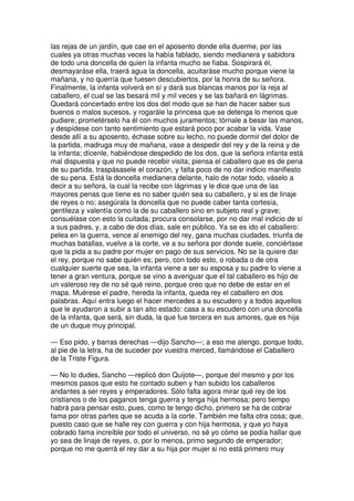 las rejas de un jardín, que cae en el aposento donde ella duerme, por las
cuales ya otras muchas veces la había fablado, siendo medianera y sabidora
de todo una doncella de quien la infanta mucho se fiaba. Sospirará él,
desmayaráse ella, traerá agua la doncella, acuitaráse mucho porque viene la
mañana, y no querría que fuesen descubiertos, por la honra de su señora.
Finalmente, la infanta volverá en sí y dará sus blancas manos por la reja al
caballero, el cual se las besará mil y mil veces y se las bañará en lágrimas.
Quedará concertado entre los dos del modo que se han de hacer saber sus
buenos o malos sucesos, y rogarále la princesa que se detenga lo menos que
pudiere; prometérselo ha él con muchos juramentos; tórnale a besar las manos,
y despídese con tanto sentimiento que estará poco por acabar la vida. Vase
desde allí a su aposento, échase sobre su lecho, no puede dormir del dolor de
la partida, madruga muy de mañana, vase a despedir del rey y de la reina y de
la infanta; dícenle, habiéndose despedido de los dos, que la señora infanta está
mal dispuesta y que no puede recebir visita; piensa el caballero que es de pena
de su partida, traspásasele el corazón, y falta poco de no dar indicio manifiesto
de su pena. Está la doncella medianera delante, halo de notar todo, váselo a
decir a su señora, la cual la recibe con lágrimas y le dice que una de las
mayores penas que tiene es no saber quién sea su caballero, y si es de linaje
de reyes o no; asegúrala la doncella que no puede caber tanta cortesía,
gentileza y valentía como la de su caballero sino en subjeto real y grave;
consuélase con esto la cuitada; procura consolarse, por no dar mal indicio de sí
a sus padres, y, a cabo de dos días, sale en público. Ya se es ido el caballero:
pelea en la guerra, vence al enemigo del rey, gana muchas ciudades, triunfa de
muchas batallas, vuelve a la corte, ve a su señora por donde suele, conciértase
que la pida a su padre por mujer en pago de sus servicios. No se la quiere dar
el rey, porque no sabe quién es; pero, con todo esto, o robada o de otra
cualquier suerte que sea, la infanta viene a ser su esposa y su padre lo viene a
tener a gran ventura, porque se vino a averiguar que el tal caballero es hijo de
un valeroso rey de no sé qué reino, porque creo que no debe de estar en el
mapa. Muérese el padre, hereda la infanta, queda rey el caballero en dos
palabras. Aquí entra luego el hacer mercedes a su escudero y a todos aquellos
que le ayudaron a subir a tan alto estado: casa a su escudero con una doncella
de la infanta, que será, sin duda, la que fue tercera en sus amores, que es hija
de un duque muy principal.
— Eso pido, y barras derechas —dijo Sancho—; a eso me atengo, porque todo,
al pie de la letra, ha de suceder por vuestra merced, llamándose el Caballero
de la Triste Figura.
— No lo dudes, Sancho —replicó don Quijote—, porque del mesmo y por los
mesmos pasos que esto he contado suben y han subido los caballeros
andantes a ser reyes y emperadores. Sólo falta agora mirar qué rey de los
cristianos o de los paganos tenga guerra y tenga hija hermosa; pero tiempo
habrá para pensar esto, pues, como te tengo dicho, primero se ha de cobrar
fama por otras partes que se acuda a la corte. También me falta otra cosa; que,
puesto caso que se halle rey con guerra y con hija hermosa, y que yo haya
cobrado fama increíble por todo el universo, no sé yo cómo se podía hallar que
yo sea de linaje de reyes, o, por lo menos, primo segundo de emperador;
porque no me querrá el rey dar a su hija por mujer si no está primero muy
 