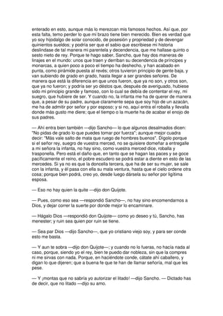 enterado en esto, aunque más lo merezcan mis famosos hechos. Así que, por
esta falta, temo perder lo que mi brazo tiene bien merecido. Bien es verdad que
yo soy hijodalgo de solar conocido, de posesión y propriedad y de devengar
quinientos sueldos; y podría ser que el sabio que escribiese mi historia
deslindase de tal manera mi parentela y decendencia, que me hallase quinto o
sesto nieto de rey. Porque te hago saber, Sancho, que hay dos maneras de
linajes en el mundo: unos que traen y derriban su decendencia de príncipes y
monarcas, a quien poco a poco el tiempo ha deshecho, y han acabado en
punta, como pirámide puesta al revés; otros tuvieron principio de gente baja, y
van subiendo de grado en grado, hasta llegar a ser grandes señores. De
manera que está la diferencia en que unos fueron, que ya no son, y otros son,
que ya no fueron; y podría ser yo déstos que, después de averiguado, hubiese
sido mi principio grande y famoso, con lo cual se debía de contentar el rey, mi
suegro, que hubiere de ser. Y cuando no, la infanta me ha de querer de manera
que, a pesar de su padre, aunque claramente sepa que soy hijo de un azacán,
me ha de admitir por señor y por esposo; y si no, aquí entra el roballa y llevalla
donde más gusto me diere; que el tiempo o la muerte ha de acabar el enojo de
sus padres.
— Ahí entra bien también —dijo Sancho— lo que algunos desalmados dicen:
"No pidas de grado lo que puedes tomar por fuerza"; aunque mejor cuadra
decir: "Más vale salto de mata que ruego de hombres buenos". Dígolo porque
si el señor rey, suegro de vuestra merced, no se quisiere domeñar a entregalle
a mi señora la infanta, no hay sino, como vuestra merced dice, roballa y
trasponella. Pero está el daño que, en tanto que se hagan las paces y se goce
pacíficamente el reino, el pobre escudero se podrá estar a diente en esto de las
mercedes. Si ya no es que la doncella tercera, que ha de ser su mujer, se sale
con la infanta, y él pasa con ella su mala ventura, hasta que el cielo ordene otra
cosa; porque bien podrá, creo yo, desde luego dársela su señor por ligítima
esposa.
— Eso no hay quien la quite —dijo don Quijote.
— Pues, como eso sea —respondió Sancho—, no hay sino encomendarnos a
Dios, y dejar correr la suerte por donde mejor lo encaminare.
— Hágalo Dios —respondió don Quijote— como yo deseo y tú, Sancho, has
menester; y ruin sea quien por ruin se tiene.
— Sea par Dios —dijo Sancho—, que yo cristiano viejo soy, y para ser conde
esto me basta.
— Y aun te sobra —dijo don Quijote—; y cuando no lo fueras, no hacía nada al
caso, porque, siendo yo el rey, bien te puedo dar nobleza, sin que la compres
ni me sirvas con nada. Porque, en haciéndote conde, cátate ahí caballero, y
digan lo que dijeren; que a buena fe que te han de llamar señoría, mal que les
pese.
— Y ¡montas que no sabría yo autorizar el litado! —dijo Sancho. — Dictado has
de decir, que no litado —dijo su amo.
 
