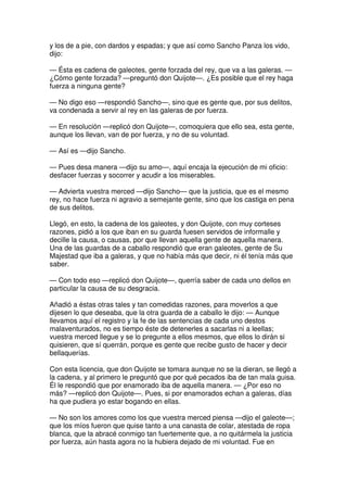y los de a pie, con dardos y espadas; y que así como Sancho Panza los vido,
dijo:
— Ésta es cadena de galeotes, gente forzada del rey, que va a las galeras. —
¿Cómo gente forzada? —preguntó don Quijote—. ¿Es posible que el rey haga
fuerza a ninguna gente?
— No digo eso —respondió Sancho—, sino que es gente que, por sus delitos,
va condenada a servir al rey en las galeras de por fuerza.
— En resolución —replicó don Quijote—, comoquiera que ello sea, esta gente,
aunque los llevan, van de por fuerza, y no de su voluntad.
— Así es —dijo Sancho.
— Pues desa manera —dijo su amo—, aquí encaja la ejecución de mi oficio:
desfacer fuerzas y socorrer y acudir a los miserables.
— Advierta vuestra merced —dijo Sancho— que la justicia, que es el mesmo
rey, no hace fuerza ni agravio a semejante gente, sino que los castiga en pena
de sus delitos.
Llegó, en esto, la cadena de los galeotes, y don Quijote, con muy corteses
razones, pidió a los que iban en su guarda fuesen servidos de informalle y
decille la causa, o causas, por que llevan aquella gente de aquella manera.
Una de las guardas de a caballo respondió que eran galeotes, gente de Su
Majestad que iba a galeras, y que no había más que decir, ni él tenía más que
saber.
— Con todo eso —replicó don Quijote—, querría saber de cada uno dellos en
particular la causa de su desgracia.
Añadió a éstas otras tales y tan comedidas razones, para moverlos a que
dijesen lo que deseaba, que la otra guarda de a caballo le dijo: — Aunque
llevamos aquí el registro y la fe de las sentencias de cada uno destos
malaventurados, no es tiempo éste de detenerles a sacarlas ni a leellas;
vuestra merced llegue y se lo pregunte a ellos mesmos, que ellos lo dirán si
quisieren, que sí querrán, porque es gente que recibe gusto de hacer y decir
bellaquerías.
Con esta licencia, que don Quijote se tomara aunque no se la dieran, se llegó a
la cadena, y al primero le preguntó que por qué pecados iba de tan mala guisa.
Él le respondió que por enamorado iba de aquella manera. — ¿Por eso no
más? —replicó don Quijote—. Pues, si por enamorados echan a galeras, días
ha que pudiera yo estar bogando en ellas.
— No son los amores como los que vuestra merced piensa —dijo el galeote—;
que los míos fueron que quise tanto a una canasta de colar, atestada de ropa
blanca, que la abracé conmigo tan fuertemente que, a no quitármela la justicia
por fuerza, aún hasta agora no la hubiera dejado de mi voluntad. Fue en
 