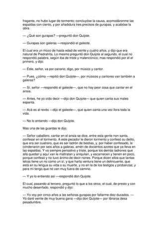 fragante, no hubo lugar de tormento; concluyóse la causa, acomodáronme las
espaldas con ciento, y por añadidura tres precisos de gurapas, y acabóse la
obra.
— ¿Qué son gurapas? —preguntó don Quijote.
— Gurapas son galeras —respondió el galeote.
El cual era un mozo de hasta edad de veinte y cuatro años, y dijo que era
natural de Piedrahíta. Lo mesmo preguntó don Quijote al segundo, el cual no
respondió palabra, según iba de triste y malencónico; mas respondió por él el
primero, y dijo:
— Éste, señor, va por canario; digo, por músico y cantor.
— Pues, ¿cómo —repitió don Quijote—, por músicos y cantores van también a
galeras?
— Sí, señor —respondió el galeote—, que no hay peor cosa que cantar en el
ansia.
— Antes, he yo oído decir —dijo don Quijote— que quien canta sus males
espanta.
— Acá es al revés —dijo el galeote—, que quien canta una vez llora toda la
vida.
— No lo entiendo —dijo don Quijote.
Mas una de las guardas le dijo:
— Señor caballero, cantar en el ansia se dice, entre esta gente non santa,
confesar en el tormento. A este pecador le dieron tormento y confesó su delito,
que era ser cuatrero, que es ser ladrón de bestias, y, por haber confesado, le
condenaron por seis años a galeras, amén de docientos azotes que ya lleva en
las espaldas. Y va siempre pensativo y triste, porque los demás ladrones que
allá quedan y aquí van le maltratan y aniquilan, y escarnecen y tienen en poco,
porque confesó y no tuvo ánimo de decir nones. Porque dicen ellos que tantas
letras tiene un no como un sí, y que harta ventura tiene un delincuente, que
está en su lengua su vida o su muerte, y no en la de los testigos y probanzas; y
para mí tengo que no van muy fuera de camino.
— Y yo lo entiendo así —respondió don Quijote.
El cual, pasando al tercero, preguntó lo que a los otros; el cual, de presto y con
mucho desenfado, respondió y dijo:
— Yo voy por cinco años a las señoras gurapas por faltarme diez ducados. —
Yo daré veinte de muy buena gana —dijo don Quijote— por libraros desa
pesadumbre.
 