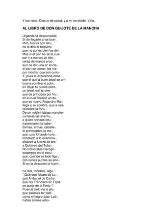 Y con esto, Dios te dé salud, y a mí no olvide. Vale.
AL LIBRO DE DON QUIJOTE DE LA MANCHA
Urganda la desconocida
Si de llegarte a los bue-,
libro, fueres con letu-,
no te dirá el boquirru-
que no pones bien los de-.
Mas si el pan no se te cue-
por ir a manos de idio-,
verás de manos a bo-,
aun no dar una en el cla-,
si bien se comen las ma-
por mostrar que son curio-.
Y, pues la expiriencia ense-
que el que a buen árbol se arri-
buena sombra le cobi-,
en Béjar tu buena estre-
un árbol real te ofre-
que da príncipes por fru-,
en el cual floreció un du-
que es nuevo Alejandro Ma-:
llega a su sombra, que a osa-
favorece la fortu-.
De un noble hidalgo manche-
contarás las aventu-,
a quien ociosas letu-,
trastornaron la cabe-:
damas, armas, caballe-,
le provocaron de mo-,
que, cual Orlando furio-,
templado a lo enamora-,
alcanzó a fuerza de bra-
a Dulcinea del Tobo-.
No indiscretos hieroglí-
estampes en el escu-,
que, cuando es todo figu-,
con ruines puntos se envi-.
Si en la dirección te humi-,
no dirá, mofante, algu-:
''¡Qué don Álvaro de Lu-,
qué Anibal el de Carta-,
qué rey Francisco en Espa-
se queja de la Fortu-!''
Pues al cielo no le plu-
que salieses tan ladi-
como el negro Juan Lati-,
hablar latines rehú-.
 