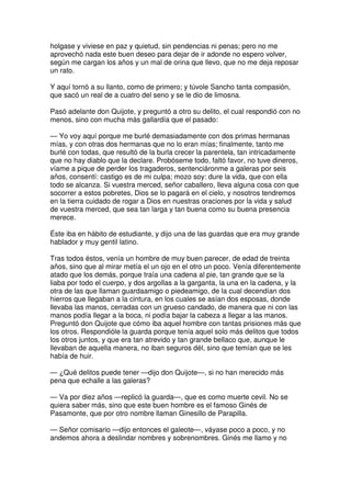 holgase y viviese en paz y quietud, sin pendencias ni penas; pero no me
aprovechó nada este buen deseo para dejar de ir adonde no espero volver,
según me cargan los años y un mal de orina que llevo, que no me deja reposar
un rato.
Y aquí tornó a su llanto, como de primero; y túvole Sancho tanta compasión,
que sacó un real de a cuatro del seno y se le dio de limosna.
Pasó adelante don Quijote, y preguntó a otro su delito, el cual respondió con no
menos, sino con mucha más gallardía que el pasado:
— Yo voy aquí porque me burlé demasiadamente con dos primas hermanas
mías, y con otras dos hermanas que no lo eran mías; finalmente, tanto me
burlé con todas, que resultó de la burla crecer la parentela, tan intricadamente
que no hay diablo que la declare. Probóseme todo, faltó favor, no tuve dineros,
víame a pique de perder los tragaderos, sentenciáronme a galeras por seis
años, consentí: castigo es de mi culpa; mozo soy: dure la vida, que con ella
todo se alcanza. Si vuestra merced, señor caballero, lleva alguna cosa con que
socorrer a estos pobretes, Dios se lo pagará en el cielo, y nosotros tendremos
en la tierra cuidado de rogar a Dios en nuestras oraciones por la vida y salud
de vuestra merced, que sea tan larga y tan buena como su buena presencia
merece.
Éste iba en hábito de estudiante, y dijo una de las guardas que era muy grande
hablador y muy gentil latino.
Tras todos éstos, venía un hombre de muy buen parecer, de edad de treinta
años, sino que al mirar metía el un ojo en el otro un poco. Venía diferentemente
atado que los demás, porque traía una cadena al pie, tan grande que se la
liaba por todo el cuerpo, y dos argollas a la garganta, la una en la cadena, y la
otra de las que llaman guardaamigo o piedeamigo, de la cual decendían dos
hierros que llegaban a la cintura, en los cuales se asían dos esposas, donde
llevaba las manos, cerradas con un grueso candado, de manera que ni con las
manos podía llegar a la boca, ni podía bajar la cabeza a llegar a las manos.
Preguntó don Quijote que cómo iba aquel hombre con tantas prisiones más que
los otros. Respondióle la guarda porque tenía aquel solo más delitos que todos
los otros juntos, y que era tan atrevido y tan grande bellaco que, aunque le
llevaban de aquella manera, no iban seguros dél, sino que temían que se les
había de huir.
— ¿Qué delitos puede tener —dijo don Quijote—, si no han merecido más
pena que echalle a las galeras?
— Va por diez años —replicó la guarda—, que es como muerte cevil. No se
quiera saber más, sino que este buen hombre es el famoso Ginés de
Pasamonte, que por otro nombre llaman Ginesillo de Parapilla.
— Señor comisario —dijo entonces el galeote—, váyase poco a poco, y no
andemos ahora a deslindar nombres y sobrenombres. Ginés me llamo y no
 