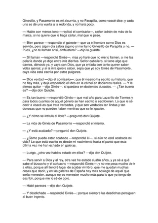 Ginesillo, y Pasamonte es mi alcurnia, y no Parapilla, como voacé dice; y cada
uno se dé una vuelta a la redonda, y no hará poco.
— Hable con menos tono —replicó el comisario—, señor ladrón de más de la
marca, si no quiere que le haga callar, mal que le pese.
— Bien parece —respondió el galeote— que va el hombre como Dios es
servido, pero algún día sabrá alguno si me llamo Ginesillo de Parapilla o no. —
Pues, ¿no te llaman ansí, embustero? —dijo la guarda.
— Sí llaman —respondió Ginés—, mas yo haré que no me lo llamen, o me las
pelaría donde yo digo entre mis dientes. Señor caballero, si tiene algo que
darnos, dénoslo ya, y vaya con Dios, que ya enfada con tanto querer saber
vidas ajenas; y si la mía quiere saber, sepa que yo soy Ginés de Pasamonte,
cuya vida está escrita por estos pulgares.
— Dice verdad —dijo el comisario—: que él mesmo ha escrito su historia, que
no hay más, y deja empeñado el libro en la cárcel en docientos reales. — Y le
pienso quitar —dijo Ginés—, si quedara en docientos ducados. — ¿Tan bueno
es? —dijo don Quijote.
— Es tan bueno —respondió Ginés— que mal año para Lazarillo de Tormes y
para todos cuantos de aquel género se han escrito o escribieren. Lo que le sé
decir a voacé es que trata verdades, y que son verdades tan lindas y tan
donosas que no pueden haber mentiras que se le igualen.
— ¿Y cómo se intitula el libro? —preguntó don Quijote.
— La vida de Ginés de Pasamonte —respondió el mismo.
— ¿Y está acabado? —preguntó don Quijote.
— ¿Cómo puede estar acabado —respondió él—, si aún no está acabada mi
vida? Lo que está escrito es desde mi nacimiento hasta el punto que esta
última vez me han echado en galeras.
— Luego, ¿otra vez habéis estado en ellas? —dijo don Quijote.
— Para servir a Dios y al rey, otra vez he estado cuatro años, y ya sé a qué
sabe el bizcocho y el corbacho —respondió Ginés—; y no me pesa mucho de ir
a ellas, porque allí tendré lugar de acabar mi libro, que me quedan muchas
cosas que decir, y en las galeras de España hay mas sosiego de aquel que
sería menester, aunque no es menester mucho más para lo que yo tengo de
escribir, porque me lo sé de coro.
— Hábil pareces —dijo don Quijote.
— Y desdichado —respondió Ginés—; porque siempre las desdichas persiguen
al buen ingenio.
 