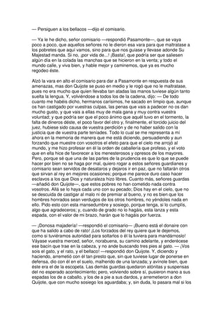 — Persiguen a los bellacos —dijo el comisario.
— Ya le he dicho, señor comisario —respondió Pasamonte—, que se vaya
poco a poco, que aquellos señores no le dieron esa vara para que maltratase a
los pobretes que aquí vamos, sino para que nos guiase y llevase adonde Su
Majestad manda. Si no, ¡por vida de...! ¡Basta!, que podría ser que saliesen
algún día en la colada las manchas que se hicieron en la venta; y todo el
mundo calle, y viva bien, y hable mejor y caminemos, que ya es mucho
regodeo éste.
Alzó la vara en alto el comisario para dar a Pasamonte en respuesta de sus
amenazas, mas don Quijote se puso en medio y le rogó que no le maltratase,
pues no era mucho que quien llevaba tan atadas las manos tuviese algún tanto
suelta la lengua. Y, volviéndose a todos los de la cadena, dijo: — De todo
cuanto me habéis dicho, hermanos carísimos, he sacado en limpio que, aunque
os han castigado por vuestras culpas, las penas que vais a padecer no os dan
mucho gusto, y que vais a ellas muy de mala gana y muy contra vuestra
voluntad; y que podría ser que el poco ánimo que aquél tuvo en el tormento, la
falta de dineros déste, el poco favor del otro y, finalmente, el torcido juicio del
juez, hubiese sido causa de vuestra perdición y de no haber salido con la
justicia que de vuestra parte teníades. Todo lo cual se me representa a mí
ahora en la memoria de manera que me está diciendo, persuadiendo y aun
forzando que muestre con vosotros el efeto para que el cielo me arrojó al
mundo, y me hizo profesar en él la orden de caballería que profeso, y el voto
que en ella hice de favorecer a los menesterosos y opresos de los mayores.
Pero, porque sé que una de las partes de la prudencia es que lo que se puede
hacer por bien no se haga por mal, quiero rogar a estos señores guardianes y
comisario sean servidos de desataros y dejaros ir en paz, que no faltarán otros
que sirvan al rey en mejores ocasiones; porque me parece duro caso hacer
esclavos a los que Dios y naturaleza hizo libres. Cuanto más, señores guardas
—añadió don Quijote—, que estos pobres no han cometido nada contra
vosotros. Allá se lo haya cada uno con su pecado; Dios hay en el cielo, que no
se descuida de castigar al malo ni de premiar al bueno, y no es bien que los
hombres honrados sean verdugos de los otros hombres, no yéndoles nada en
ello. Pido esto con esta mansedumbre y sosiego, porque tenga, si lo cumplís,
algo que agradeceros; y, cuando de grado no lo hagáis, esta lanza y esta
espada, con el valor de mi brazo, harán que lo hagáis por fuerza.
— ¡Donosa majadería! —respondió el comisario— ¡Bueno está el donaire con
que ha salido a cabo de rato! ¡Los forzados del rey quiere que le dejemos,
como si tuviéramos autoridad para soltarlos o él la tuviera para mandárnoslo!
Váyase vuestra merced, señor, norabuena, su camino adelante, y enderécese
ese bacín que trae en la cabeza, y no ande buscando tres pies al gato. — ¡Vos
sois el gato, y el rato, y el bellaco! —respondió don Quijote. Y, diciendo y
haciendo, arremetió con él tan presto que, sin que tuviese lugar de ponerse en
defensa, dio con él en el suelo, malherido de una lanzada; y avínole bien, que
éste era el de la escopeta. Las demás guardas quedaron atónitas y suspensas
del no esperado acontecimiento; pero, volviendo sobre sí, pusieron mano a sus
espadas los de a caballo, y los de a pie a sus dardos, y arremetieron a don
Quijote, que con mucho sosiego los aguardaba; y, sin duda, lo pasara mal si los
 