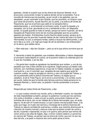 galeotes, viendo la ocasión que se les ofrecía de alcanzar libertad, no la
procuraran, procurando romper la cadena donde venían ensartados. Fue la
revuelta de manera que las guardas, ya por acudir a los galeotes, que se
desataban, ya por acometer a don Quijote, que los acometía, no hicieron cosa
que fuese de provecho. Ayudó Sancho, por su parte, a la soltura de Ginés de
Pasamonte, que fue el primero que saltó en la campaña libre y
desembarazado, y, arremetiendo al comisario caído, le quitó la espada y la
escopeta, con la cual, apuntando al uno y señalando al otro, sin disparalla
jamás, no quedó guarda en todo el campo, porque se fueron huyendo, así de la
escopeta de Pasamonte como de las muchas pedradas que los ya sueltos
galeotes les tiraban. Entristecióse mucho Sancho deste suceso, porque se le
representó que los que iban huyendo habían de dar noticia del caso a la Santa
Hermandad, la cual, a campana herida, saldría a buscar los delincuentes, y así
se lo dijo a su amo, y le rogó que luego de allí se partiesen y se emboscasen
en la sierra, que estaba cerca.
— Bien está eso —dijo don Quijote—, pero yo sé lo que ahora conviene que se
haga.
Y, llamando a todos los galeotes, que andaban alborotados y habían despojado
al comisario hasta dejarle en cueros, se le pusieron todos a la redonda para ver
lo que les mandaba, y así les dijo:
— De gente bien nacida es agradecer los beneficios que reciben, y uno de los
pecados que más a Dios ofende es la ingratitud. Dígolo porque ya habéis visto,
señores, con manifiesta experiencia, el que de mí habéis recebido; en pago del
cual querría, y es mi voluntad, que, cargados de esa cadena que quité de
vuestros cuellos, luego os pongáis en camino y vais a la ciudad del Toboso, y
allí os presentéis ante la señora Dulcinea del Toboso y le digáis que su
caballero, el de la Triste Figura, se le envía a encomendar, y le contéis, punto
por punto, todos los que ha tenido esta famosa aventura hasta poneros en la
deseada libertad; y, hecho esto, os podréis ir donde quisiéredes a la buena
ventura.
Respondió por todos Ginés de Pasamonte, y dijo:
— Lo que vuestra merced nos manda, señor y libertador nuestro, es imposible
de toda imposibilidad cumplirlo, porque no podemos ir juntos por los caminos,
sino solos y divididos, y cada uno por su parte, procurando meterse en las
entrañas de la tierra, por no ser hallado de la Santa Hermandad, que, sin duda
alguna, ha de salir en nuestra busca. Lo que vuestra merced puede hacer, y es
justo que haga, es mudar ese servicio y montazgo de la señora Dulcinea del
Toboso en alguna cantidad de avemarías y credos, que nosotros diremos por la
intención de vuestra merced; y ésta es cosa que se podrá cumplir de noche y
de día, huyendo o reposando, en paz o en guerra; pero pensar que hemos de
volver ahora a las ollas de Egipto, digo, a tomar nuestra cadena y a ponernos
en camino del Toboso, es pensar que es ahora de noche, que aún no son las
diez del día, y es pedir a nosotros eso como pedir peras al olmo.
 