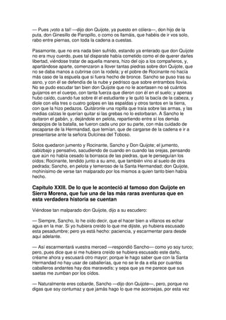— Pues ¡voto a tal! —dijo don Quijote, ya puesto en cólera—, don hijo de la
puta, don Ginesillo de Paropillo, o como os llamáis, que habéis de ir vos solo,
rabo entre piernas, con toda la cadena a cuestas.
Pasamonte, que no era nada bien sufrido, estando ya enterado que don Quijote
no era muy cuerdo, pues tal disparate había cometido como el de querer darles
libertad, viéndose tratar de aquella manera, hizo del ojo a los compañeros, y,
apartándose aparte, comenzaron a llover tantas piedras sobre don Quijote, que
no se daba manos a cubrirse con la rodela; y el pobre de Rocinante no hacía
más caso de la espuela que si fuera hecho de bronce. Sancho se puso tras su
asno, y con él se defendía de la nube y pedrisco que sobre entrambos llovía.
No se pudo escudar tan bien don Quijote que no le acertasen no sé cuántos
guijarros en el cuerpo, con tanta fuerza que dieron con él en el suelo; y apenas
hubo caído, cuando fue sobre él el estudiante y le quitó la bacía de la cabeza, y
diole con ella tres o cuatro golpes en las espaldas y otros tantos en la tierra,
con que la hizo pedazos. Quitáronle una ropilla que traía sobre las armas, y las
medias calzas le querían quitar si las grebas no lo estorbaran. A Sancho le
quitaron el gabán, y, dejándole en pelota, repartiendo entre sí los demás
despojos de la batalla, se fueron cada uno por su parte, con más cuidado de
escaparse de la Hermandad, que temían, que de cargarse de la cadena e ir a
presentarse ante la señora Dulcinea del Toboso.
Solos quedaron jumento y Rocinante, Sancho y Don Quijote; el jumento,
cabizbajo y pensativo, sacudiendo de cuando en cuando las orejas, pensando
que aún no había cesado la borrasca de las piedras, que le perseguían los
oídos; Rocinante, tendido junto a su amo, que también vino al suelo de otra
pedrada; Sancho, en pelota y temeroso de la Santa Hermandad; don Quijote,
mohinísimo de verse tan malparado por los mismos a quien tanto bien había
hecho.
Capítulo XXIII. De lo que le aconteció al famoso don Quijote en
Sierra Morena, que fue una de las más raras aventuras que en
esta verdadera historia se cuentan
Viéndose tan malparado don Quijote, dijo a su escudero:
— Siempre, Sancho, lo he oído decir, que el hacer bien a villanos es echar
agua en la mar. Si yo hubiera creído lo que me dijiste, yo hubiera escusado
esta pesadumbre; pero ya está hecho: paciencia, y escarmentar para desde
aquí adelante.
— Así escarmentará vuestra merced —respondió Sancho— como yo soy turco;
pero, pues dice que si me hubiera creído se hubiera escusado este daño,
créame ahora y escusará otro mayor; porque le hago saber que con la Santa
Hermandad no hay usar de caballerías, que no se le da a ella por cuantos
caballeros andantes hay dos maravedís; y sepa que ya me parece que sus
saetas me zumban por los oídos.
— Naturalmente eres cobarde, Sancho —dijo don Quijote—, pero, porque no
digas que soy contumaz y que jamás hago lo que me aconsejas, por esta vez
 