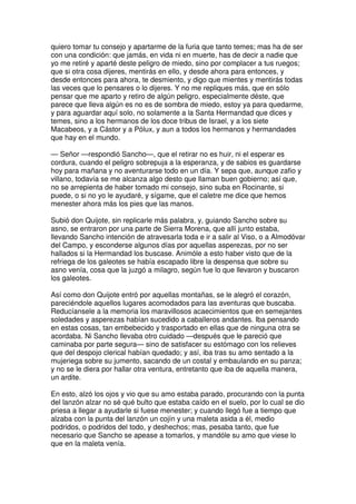 quiero tomar tu consejo y apartarme de la furia que tanto temes; mas ha de ser
con una condición: que jamás, en vida ni en muerte, has de decir a nadie que
yo me retiré y aparté deste peligro de miedo, sino por complacer a tus ruegos;
que si otra cosa dijeres, mentirás en ello, y desde ahora para entonces, y
desde entonces para ahora, te desmiento, y digo que mientes y mentirás todas
las veces que lo pensares o lo dijeres. Y no me repliques más, que en sólo
pensar que me aparto y retiro de algún peligro, especialmente déste, que
parece que lleva algún es no es de sombra de miedo, estoy ya para quedarme,
y para aguardar aquí solo, no solamente a la Santa Hermandad que dices y
temes, sino a los hermanos de los doce tribus de Israel, y a los siete
Macabeos, y a Cástor y a Pólux, y aun a todos los hermanos y hermandades
que hay en el mundo.
— Señor —respondió Sancho—, que el retirar no es huir, ni el esperar es
cordura, cuando el peligro sobrepuja a la esperanza, y de sabios es guardarse
hoy para mañana y no aventurarse todo en un día. Y sepa que, aunque zafio y
villano, todavía se me alcanza algo desto que llaman buen gobierno; así que,
no se arrepienta de haber tomado mi consejo, sino suba en Rocinante, si
puede, o si no yo le ayudaré, y sígame, que el caletre me dice que hemos
menester ahora más los pies que las manos.
Subió don Quijote, sin replicarle más palabra, y, guiando Sancho sobre su
asno, se entraron por una parte de Sierra Morena, que allí junto estaba,
llevando Sancho intención de atravesarla toda e ir a salir al Viso, o a Almodóvar
del Campo, y esconderse algunos días por aquellas asperezas, por no ser
hallados si la Hermandad los buscase. Animóle a esto haber visto que de la
refriega de los galeotes se había escapado libre la despensa que sobre su
asno venía, cosa que la juzgó a milagro, según fue lo que llevaron y buscaron
los galeotes.
Así como don Quijote entró por aquellas montañas, se le alegró el corazón,
pareciéndole aquellos lugares acomodados para las aventuras que buscaba.
Reducíansele a la memoria los maravillosos acaecimientos que en semejantes
soledades y asperezas habían sucedido a caballeros andantes. Iba pensando
en estas cosas, tan embebecido y trasportado en ellas que de ninguna otra se
acordaba. Ni Sancho llevaba otro cuidado —después que le pareció que
caminaba por parte segura— sino de satisfacer su estómago con los relieves
que del despojo clerical habían quedado; y así, iba tras su amo sentado a la
mujeriega sobre su jumento, sacando de un costal y embaulando en su panza;
y no se le diera por hallar otra ventura, entretanto que iba de aquella manera,
un ardite.
En esto, alzó los ojos y vio que su amo estaba parado, procurando con la punta
del lanzón alzar no sé qué bulto que estaba caído en el suelo, por lo cual se dio
priesa a llegar a ayudarle si fuese menester; y cuando llegó fue a tiempo que
alzaba con la punta del lanzón un cojín y una maleta asida a él, medio
podridos, o podridos del todo, y deshechos; mas, pesaba tanto, que fue
necesario que Sancho se apease a tomarlos, y mandóle su amo que viese lo
que en la maleta venía.
 