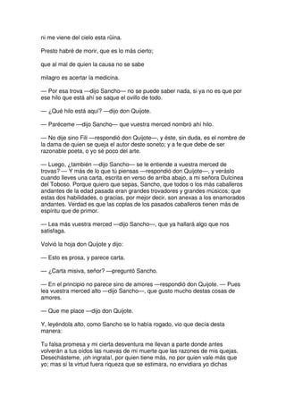 ni me viene del cielo esta rüina.
Presto habré de morir, que es lo más cierto;
que al mal de quien la causa no se sabe
milagro es acertar la medicina.
— Por esa trova —dijo Sancho— no se puede saber nada, si ya no es que por
ese hilo que está ahí se saque el ovillo de todo.
— ¿Qué hilo está aquí? —dijo don Quijote.
— Paréceme —dijo Sancho— que vuestra merced nombró ahí hilo.
— No dije sino Fili —respondió don Quijote—, y éste, sin duda, es el nombre de
la dama de quien se queja el autor deste soneto; y a fe que debe de ser
razonable poeta, o yo sé poco del arte.
— Luego, ¿también —dijo Sancho— se le entiende a vuestra merced de
trovas? — Y más de lo que tú piensas —respondió don Quijote—, y veráslo
cuando lleves una carta, escrita en verso de arriba abajo, a mi señora Dulcinea
del Toboso. Porque quiero que sepas, Sancho, que todos o los más caballeros
andantes de la edad pasada eran grandes trovadores y grandes músicos; que
estas dos habilidades, o gracias, por mejor decir, son anexas a los enamorados
andantes. Verdad es que las coplas de los pasados caballeros tienen más de
espíritu que de primor.
— Lea más vuestra merced —dijo Sancho—, que ya hallará algo que nos
satisfaga.
Volvió la hoja don Quijote y dijo:
— Esto es prosa, y parece carta.
— ¿Carta misiva, señor? —preguntó Sancho.
— En el principio no parece sino de amores —respondió don Quijote. — Pues
lea vuestra merced alto —dijo Sancho—, que gusto mucho destas cosas de
amores.
— Que me place —dijo don Quijote.
Y, leyéndola alto, como Sancho se lo había rogado, vio que decía desta
manera:
Tu falsa promesa y mi cierta desventura me llevan a parte donde antes
volverán a tus oídos las nuevas de mi muerte que las razones de mis quejas.
Desechásteme, ¡oh ingrata!, por quien tiene más, no por quien vale más que
yo; mas si la virtud fuera riqueza que se estimara, no envidiara yo dichas
 