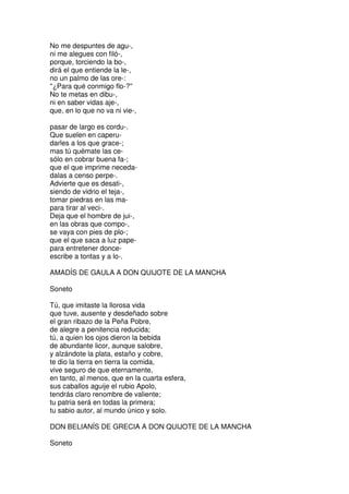 No me despuntes de agu-,
ni me alegues con filó-,
porque, torciendo la bo-,
dirá el que entiende la le-,
no un palmo de las ore-:
''¿Para qué conmigo flo-?''
No te metas en dibu-,
ni en saber vidas aje-,
que, en lo que no va ni vie-,
pasar de largo es cordu-.
Que suelen en caperu-
darles a los que grace-;
mas tú quémate las ce-
sólo en cobrar buena fa-;
que el que imprime neceda-
dalas a censo perpe-.
Advierte que es desati-,
siendo de vidrio el teja-,
tomar piedras en las ma-
para tirar al veci-.
Deja que el hombre de jui-,
en las obras que compo-,
se vaya con pies de plo-;
que el que saca a luz pape-
para entretener donce-
escribe a tontas y a lo-.
AMADÍS DE GAULA A DON QUIJOTE DE LA MANCHA
Soneto
Tú, que imitaste la llorosa vida
que tuve, ausente y desdeñado sobre
el gran ribazo de la Peña Pobre,
de alegre a penitencia reducida;
tú, a quien los ojos dieron la bebida
de abundante licor, aunque salobre,
y alzándote la plata, estaño y cobre,
te dio la tierra en tierra la comida,
vive seguro de que eternamente,
en tanto, al menos, que en la cuarta esfera,
sus caballos aguije el rubio Apolo,
tendrás claro renombre de valiente;
tu patria será en todas la primera;
tu sabio autor, al mundo único y solo.
DON BELIANÍS DE GRECIA A DON QUIJOTE DE LA MANCHA
Soneto
 
