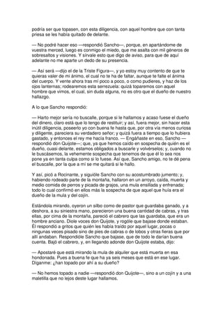 podría ser que topasen, con esta diligencia, con aquel hombre que con tanta
priesa se les había quitado de delante.
— No podré hacer eso —respondió Sancho—, porque, en apartándome de
vuestra merced, luego es conmigo el miedo, que me asalta con mil géneros de
sobresaltos y visiones. Y sírvale esto que digo de aviso, para que de aquí
adelante no me aparte un dedo de su presencia.
— Así será —dijo el de la Triste Figura—, y yo estoy muy contento de que te
quieras valer de mi ánimo, el cual no te ha de faltar, aunque te falte el ánima
del cuerpo. Y vente ahora tras mí poco a poco, o como pudieres, y haz de los
ojos lanternas; rodearemos esta serrezuela: quizá toparemos con aquel
hombre que vimos, el cual, sin duda alguna, no es otro que el dueño de nuestro
hallazgo.
A lo que Sancho respondió:
— Harto mejor sería no buscalle, porque si le hallamos y acaso fuese el dueño
del dinero, claro está que lo tengo de restituir; y así, fuera mejor, sin hacer esta
inútil diligencia, poseerlo yo con buena fe hasta que, por otra vía menos curiosa
y diligente, pareciera su verdadero señor; y quizá fuera a tiempo que lo hubiera
gastado, y entonces el rey me hacía franco. — Engáñaste en eso, Sancho —
respondió don Quijote—; que, ya que hemos caído en sospecha de quién es el
dueño, cuasi delante, estamos obligados a buscarle y volvérselos; y, cuando no
le buscásemos, la vehemente sospecha que tenemos de que él lo sea nos
pone ya en tanta culpa como si lo fuese. Así que, Sancho amigo, no te dé pena
el buscalle, por la que a mí se me quitará si le hallo.
Y así, picó a Rocinante, y siguióle Sancho con su acostumbrado jumento; y,
habiendo rodeado parte de la montaña, hallaron en un arroyo, caída, muerta y
medio comida de perros y picada de grajos, una mula ensillada y enfrenada;
todo lo cual confirmó en ellos más la sospecha de que aquel que huía era el
dueño de la mula y del cojín.
Estándola mirando, oyeron un silbo como de pastor que guardaba ganado, y a
deshora, a su siniestra mano, parecieron una buena cantidad de cabras, y tras
ellas, por cima de la montaña, pareció el cabrero que las guardaba, que era un
hombre anciano. Diole voces don Quijote, y rogóle que bajase donde estaban.
Él respondió a gritos que quién les había traído por aquel lugar, pocas o
ningunas veces pisado sino de pies de cabras o de lobos y otras fieras que por
allí andaban. Respondióle Sancho que bajase, que de todo le darían buena
cuenta. Bajó el cabrero, y, en llegando adonde don Quijote estaba, dijo:
— Apostaré que está mirando la mula de alquiler que está muerta en esa
hondonada. Pues a buena fe que ha ya seis meses que está en ese lugar.
Díganme: ¿han topado por ahí a su dueño?
— No hemos topado a nadie —respondió don Quijote—, sino a un cojín y a una
maletilla que no lejos deste lugar hallamos.
 
