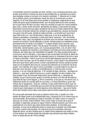 concertadas razones mostraba ser bien nacido y muy cortesana persona; que,
puesto que éramos rústicos los que le escuchábamos, su gentileza era tanta,
que bastaba a darse a conocer a la mesma rusticidad. Y, estando en lo mejor
de su plática, paró y enmudecióse; clavó los ojos en el suelo por un buen
espacio, en el cual todos estuvimos quedos y suspensos, esperando en qué
había de parar aquel embelesamiento, con no poca lástima de verlo; porque,
por lo que hacía de abrir los ojos, estar fijo mirando al suelo sin mover pestaña
gran rato, y otras veces cerrarlos, apretando los labios y enarcando las cejas,
fácilmente conocimos que algún accidente de locura le había sobrevenido. Mas
él nos dio a entender presto ser verdad lo que pensábamos, porque se levantó
con gran furia del suelo, donde se había echado, y arremetió con el primero
que halló junto a sí, con tal denuedo y rabia que, si no se le quitáramos, le
matara a puñadas y a bocados; y todo esto hacía, diciendo: ''¡Ah, fementido
Fernando! ¡Aquí, aquí me pagarás la sinrazón que me heciste: estas manos te
sacarán el corazón, donde albergan y tienen manida todas las maldades juntas,
principalmente la fraude y el engaño!'' Y a éstas añadía otras razones, que
todas se encaminaban a decir mal de aquel Fernando y a tacharle de traidor y
fementido. Quitámossele, pues, con no poca pesadumbre, y él, sin decir más
palabra, se apartó de nosotros y se emboscó corriendo por entre estos jarales y
malezas, de modo que nos imposibilitó el seguille. Por esto conjeturamos que
la locura le venía a tiempos, y que alguno que se llamaba Fernando le debía de
haber hecho alguna mala obra, tan pesada cuanto lo mostraba el término a que
le había conducido. Todo lo cual se ha confirmado después acá con las veces,
que han sido muchas, que él ha salido al camino, unas a pedir a los pastores le
den de lo que llevan para comer y otras a quitárselo por fuerza; porque cuando
está con el accidente de la locura, aunque los pastores se lo ofrezcan de buen
grado, no lo admite, sino que lo toma a puñadas; y cuando está en su seso, lo
pide por amor de Dios, cortés y comedidamente, y rinde por ello muchas
gracias, y no con falta de lágrimas. Y en verdad os digo, señores —prosiguió el
cabrero—, que ayer determinamos yo y cuatro zagales, los dos criados y los
dos amigos míos, de buscarle hasta tanto que le hallemos, y, después de
hallado, ya por fuerza ya por grado, le hemos de llevar a la villa de Almodóvar,
que está de aquí ocho leguas, y allí le curaremos, si es que su mal tiene cura, o
sabremos quién es cuando esté en sus seso, y si tiene parientes a quien dar
noticia de su desgracia». Esto es, señores, lo que sabré deciros de lo que me
habéis preguntado; y entended que el dueño de las prendas que hallastes es el
mesmo que vistes pasar con tanta ligereza como desnudez —que ya le había
dicho don Quijote cómo había visto pasar aquel hombre saltando por la sierra.
El cual quedó admirado de lo que al cabrero había oído, y quedó con más
deseo de saber quién era el desdichado loco; y propuso en sí lo mesmo que ya
tenía pensado: de buscalle por toda la montaña, sin dejar rincón ni cueva en
ella que no mirase, hasta hallarle. Pero hízolo mejor la suerte de lo que él
pensaba ni esperaba, porque en aquel mesmo instante pareció, por entre una
quebrada de una sierra que salía donde ellos estaban, el mancebo que
buscaba, el cual venía hablando entre sí cosas que no podían ser entendidas
de cerca, cuanto más de lejos. Su traje era cual se ha pintado, sólo que,
llegando cerca, vio don Quijote que un coleto hecho pedazos que sobre sí traía
era de ámbar; por donde acabó de entender que persona que tales hábitos
traía no debía de ser de ínfima calidad.
 