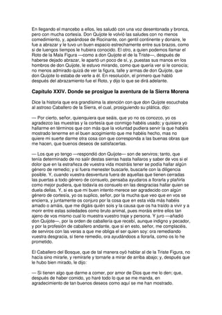 En llegando el mancebo a ellos, les saludó con una voz desentonada y bronca,
pero con mucha cortesía. Don Quijote le volvió las saludes con no menos
comedimiento, y, apeándose de Rocinante, con gentil continente y donaire, le
fue a abrazar y le tuvo un buen espacio estrechamente entre sus brazos, como
si de luengos tiempos le hubiera conocido. El otro, a quien podemos llamar el
Roto de la Mala Figura —como a don Quijote el de la Triste—, después de
haberse dejado abrazar, le apartó un poco de sí, y, puestas sus manos en los
hombros de don Quijote, le estuvo mirando, como que quería ver si le conocía;
no menos admirado quizá de ver la figura, talle y armas de don Quijote, que
don Quijote lo estaba de verle a él. En resolución, el primero que habló
después del abrazamiento fue el Roto, y dijo lo que se dirá adelante.
Capítulo XXIV. Donde se prosigue la aventura de la Sierra Morena
Dice la historia que era grandísima la atención con que don Quijote escuchaba
al astroso Caballero de la Sierra, el cual, prosiguiendo su plática, dijo:
— Por cierto, señor, quienquiera que seáis, que yo no os conozco, yo os
agradezco las muestras y la cortesía que conmigo habéis usado; y quisiera yo
hallarme en términos que con más que la voluntad pudiera servir la que habéis
mostrado tenerme en el buen acogimiento que me habéis hecho, mas no
quiere mi suerte darme otra cosa con que corresponda a las buenas obras que
me hacen, que buenos deseos de satisfacerlas.
— Los que yo tengo —respondió don Quijote— son de serviros; tanto, que
tenía determinado de no salir destas sierras hasta hallaros y saber de vos si el
dolor que en la estrañeza de vuestra vida mostráis tener se podía hallar algún
género de remedio; y si fuera menester buscarle, buscarle con la diligencia
posible. Y, cuando vuestra desventura fuera de aquellas que tienen cerradas
las puertas a todo género de consuelo, pensaba ayudaros a llorarla y plañirla
como mejor pudiera, que todavía es consuelo en las desgracias hallar quien se
duela dellas. Y, si es que mi buen intento merece ser agradecido con algún
género de cortesía, yo os suplico, señor, por la mucha que veo que en vos se
encierra, y juntamente os conjuro por la cosa que en esta vida más habéis
amado o amáis, que me digáis quién sois y la causa que os ha traído a vivir y a
morir entre estas soledades como bruto animal, pues moráis entre ellos tan
ajeno de vos mismo cual lo muestra vuestro traje y persona. Y juro —añadió
don Quijote—, por la orden de caballería que recebí, aunque indigno y pecador,
y por la profesión de caballero andante, que si en esto, señor, me complacéis,
de serviros con las veras a que me obliga el ser quien soy: ora remediando
vuestra desgracia, si tiene remedio, ora ayudándoos a llorarla, como os lo he
prometido.
El Caballero del Bosque, que de tal manera oyó hablar al de la Triste Figura, no
hacía sino mirarle, y remirarle y tornarle a mirar de arriba abajo; y, después que
le hubo bien mirado, le dijo:
— Si tienen algo que darme a comer, por amor de Dios que me lo den; que,
después de haber comido, yo haré todo lo que se me manda, en
agradecimiento de tan buenos deseos como aquí se me han mostrado.
 