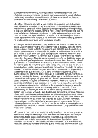 cuántos billetes le escribí! ¡Cuán regaladas y honestas respuestas tuve!
¡Cuántas canciones compuse y cuántos enamorados versos, donde el alma
declaraba y trasladaba sus sentimientos, pintaba sus encendidos deseos,
entretenía sus memorias y recreaba su voluntad!
»En efeto, viéndome apurado, y que mi alma se consumía con el deseo de
verla, determiné poner por obra y acabar en un punto lo que me pareció que
más convenía para salir con mi deseado y merecido premio; y fue el pedírsela
a su padre por legítima esposa, como lo hice; a lo que él me respondió que me
agradecía la voluntad que mostraba de honralle, y de querer honrarme con
prendas suyas, pero que, siendo mi padre vivo, a él tocaba de justo derecho
hacer aquella demanda; porque, si no fuese con mucha voluntad y gusto suyo,
no era Luscinda mujer para tomarse ni darse a hurto.
»Yo le agradecí su buen intento, pareciéndome que llevaba razón en lo que
decía, y que mi padre vendría en ello como yo se lo dijese; y con este intento,
luego en aquel mismo instante, fui a decirle a mi padre lo que deseaba. Y, al
tiempo que entré en un aposento donde estaba, le hallé con una carta abierta
en la mano, la cual, antes que yo le dijese palabra, me la dio y me dijo: ''Por
esa carta verás, Cardenio, la voluntad que el duque Ricardo tiene de hacerte
merced''.» Este duque Ricardo, como ya vosotros, señores, debéis de saber, es
un grande de España que tiene su estado en lo mejor desta Andalucía. «Tomé
y leí la carta, la cual venía tan encarecida que a mí mesmo me pareció mal si
mi padre dejaba de cumplir lo que en ella se le pedía, que era que me enviase
luego donde él estaba; que quería que fuese compañero, no criado, de su hijo
el mayor, y que él tomaba a cargo el ponerme en estado que correspondiese a
la estimación en que me tenía. Leí la carta y enmudecí leyéndola, y más
cuando oí que mi padre me decía: ''De aquí a dos días te partirás, Cardenio, a
hacer la voluntad del duque; y da gracias a Dios que te va abriendo camino por
donde alcances lo que yo sé que mereces''. Añadió a éstas otras razones de
padre consejero. »Llegóse el término de mi partida, hablé una noche a
Luscinda, díjele todo lo que pasaba, y lo mesmo hice a su padre, suplicándole
se entretuviese algunos días y dilatase el darle estado hasta que yo viese lo
que Ricardo me quería. Él me lo prometió y ella me lo confirmó con mil
juramentos y mil desmayos. Vine, en fin, donde el duque Ricardo estaba. Fui
dél tan bien recebido y tratado, que desde luego comenzó la envidia a hacer su
oficio, teniéndomela los criados antiguos, pareciéndoles que las muestras que
el duque daba de hacerme merced habían de ser en perjuicio suyo. Pero el que
más se holgó con mi ida fue un hijo segundo del duque, llamado Fernando,
mozo gallardo, gentilhombre, liberal y enamorado, el cual, en poco tiempo,
quiso que fuese tan su amigo, que daba que decir a todos; y, aunque el mayor
me quería bien y me hacía merced, no llegó al estremo con que don Fernando
me quería y trataba.
»Es, pues, el caso que, como entre los amigos no hay cosa secreta que no se
comunique, y la privanza que yo tenía con don Fernando dejada de serlo por
ser amistad, todos sus pensamientos me declaraba, especialmente uno
enamorado, que le traía con un poco de desasosiego. Quería bien a una
labradora, vasalla de su padre (y ella los tenía muy ricos), y era tan hermosa,
recatada, discreta y honesta que nadie que la conocía se determinaba en cuál
 