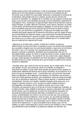 destas cosas tuviese más excelencia ni más se aventajase. Estas tan buenas
partes de la hermosa labradora redujeron a tal término los deseos de don
Fernando, que se determinó, para poder alcanzarlo y conquistar la entereza de
la labradora, darle palabra de ser su esposo, porque de otra manera era
procurar lo imposible. Yo, obligado de su amistad, con las mejores razones que
supe y con los más vivos ejemplos que pude, procuré estorbarle y apartarle de
tal propósito. Pero, viendo que no aprovechaba, determiné de decirle el caso al
duque Ricardo, su padre. Mas don Fernando, como astuto y discreto, se receló
y temió desto, por parecerle que estaba yo obligado, en vez de buen criado, no
tener encubierta cosa que tan en perjuicio de la honra de mi señor el duque
venía; y así, por divertirme y engañarme, me dijo que no hallaba otro mejor
remedio para poder apartar de la memoria la hermosura que tan sujeto le tenía,
que el ausentarse por algunos meses; y que quería que el ausencia fuese que
los dos nos viniésemos en casa de mi padre, con ocasión que darían al duque
que venía a ver y a feriar unos muy buenos caballos que en mi ciudad había,
que es madre de los mejores del mundo.
»Apenas le oí yo decir esto, cuando, movido de mi afición, aunque su
determinación no fuera tan buena, la aprobara yo por una de las más acertadas
que se podían imaginar, por ver cuán buena ocasión y coyuntura se me ofrecía
de volver a ver a mi Luscinda. Con este pensamiento y deseo, aprobé su
parecer y esforcé su propósito, diciéndole que lo pusiese por obra con la
brevedad posible, porque, en efeto, la ausencia hacía su oficio, a pesar de los
más firmes pensamientos. Ya cuando él me vino a decir esto, según después
se supo, había gozado a la labradora con título de esposo, y esperaba ocasión
de descubrirse a su salvo, temeroso de lo que el duque su padre haría cuando
supiese su disparate.
»Sucedió, pues, que, como el amor en los mozos, por la mayor parte, no lo es,
sino apetito, el cual, como tiene por último fin el deleite, en llegando a
alcanzarle se acaba y ha de volver atrás aquello que parecía amor, porque no
puede pasar adelante del término que le puso naturaleza, el cual término no le
puso a lo que es verdadero amor...; quiero decir que, así como don Fernando
gozó a la labradora, se le aplacaron sus deseos y se resfriaron sus ahíncos; y
si primero fingía quererse ausentar, por remediarlos, ahora de veras procuraba
irse, por no ponerlos en ejecución. Diole el duque licencia, y mandóme que le
acompañase. Venimos a mi ciudad, recibióle mi padre como quien era; vi yo
luego a Luscinda, tornaron a vivir, aunque no habían estado muertos ni
amortiguados, mis deseos, de los cuales di cuenta, por mi mal, a don
Fernando, por parecerme que, en la ley de la mucha amistad que mostraba, no
le debía encubrir nada. Alabéle la hermosura, donaire y discreción de Luscinda
de tal manera, que mis alabanzas movieron en él los deseos de querer ver
doncella de tantas buenas partes adornada. Cumplíselos yo, por mi corta
suerte, enseñándosela una noche, a la luz de una vela, por una ventana por
donde los dos solíamos hablarnos. Viola en sayo, tal, que todas las bellezas
hasta entonces por él vistas las puso en olvido. Enmudeció, perdió el sentido,
quedó absorto y, finalmente, tan enamorado cual lo veréis en el discurso del
cuento de mi desventura. Y, para encenderle más el deseo, que a mí me
celaba y al cielo a solas descubría, quiso la fortuna que hallase un día un billete
suyo pidiéndome que la pidiese a su padre por esposa, tan discreto, tan
 