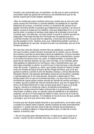 honesto y tan enamorado que, en leyéndolo, me dijo que en sola Luscinda se
encerraban todas las gracias de hermosura y de entendimiento que en las
demás mujeres del mundo estaban repartidas.
»Bien es verdad que quiero confesar ahora que, puesto que yo veía con cuán
justas causas don Fernando a Luscinda alababa, me pesaba de oír aquellas
alabanzas de su boca, y comencé a temer y a recelarme dél, porque no se
pasaba momento donde no quisiese que tratásemos de Luscinda, y él movía la
plática, aunque la trujese por los cabellos; cosa que despertaba en mí un no sé
qué de celos, no porque yo temiese revés alguno de la bondad y de la fe de
Luscinda, pero, con todo eso, me hacía temer mi suerte lo mesmo que ella me
aseguraba. Procuraba siempre don Fernando leer los papeles que yo a
Luscinda enviaba y los que ella me respondía, a título que de la discreción de
los dos gustaba mucho. Acaeció, pues, que, habiéndome pedido Luscinda un
libro de caballerías en que leer, de quien era ella muy aficionada, que era el de
Amadís de Gaula...»
No hubo bien oído don Quijote nombrar libro de caballerías, cuando dijo: —
Con que me dijera vuestra merced, al principio de su historia, que su merced
de la señora Luscinda era aficionada a libros de caballerías, no fuera menester
otra exageración para darme a entender la alteza de su entendimiento, porque
no le tuviera tan bueno como vos, señor, le habéis pintado, si careciera del
gusto de tan sabrosa leyenda: así que, para conmigo, no es menester gastar
más palabras en declararme su hermosura, valor y entendimiento; que, con
sólo haber entendido su afición, la confirmo por la más hermosa y más discreta
mujer del mundo. Y quisiera yo, señor, que vuestra merced le hubiera enviado
junto con Amadís de Gaula al bueno de Don Rugel de Grecia, que yo sé que
gustara la señora Luscinda mucho de Daraida y Geraya, y de las discreciones
del pastor Darinel y de aquellos admirables versos de sus bucólicas, cantadas
y representadas por él con todo donaire, discreción y desenvoltura. Pero
tiempo podrá venir en que se enmiende esa falta, y no dura más en hacerse la
enmienda de cuanto quiera vuestra merced ser servido de venirse conmigo a
mi aldea, que allí le podré dar más de trecientos libros, que son el regalo de mi
alma y el entretenimiento de mi vida; aunque tengo para mí que ya no tengo
ninguno, merced a la malicia de malos y envidiosos encantadores. Y
perdóneme vuestra merced el haber contravenido a lo que prometimos de no
interromper su plática, pues, en oyendo cosas de caballerías y de caballeros
andantes, así es en mi mano dejar de hablar en ellos, como lo es en la de los
rayos del sol dejar de calentar, ni humedecer en los de la luna. Así que, perdón
y proseguir, que es lo que ahora hace más al caso.
En tanto que don Quijote estaba diciendo lo que queda dicho, se le había caído
a Cardenio la cabeza sobre el pecho, dando muestras de estar profundamente
pensativo. Y, puesto que dos veces le dijo don Quijote que prosiguiese su
historia, ni alzaba la cabeza ni respondía palabra; pero, al cabo de un buen
espacio, la levantó y dijo:
— No se me puede quitar del pensamiento, ni habrá quien me lo quite en el
mundo, ni quien me dé a entender otra cosa (y sería un majadero el que lo
 