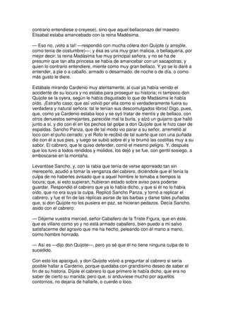 contrario entendiese o creyese), sino que aquel bellaconazo del maestro
Elisabat estaba amancebado con la reina Madésima.
— Eso no, ¡voto a tal! —respondió con mucha cólera don Quijote (y arrojóle,
como tenía de costumbre)—; y ésa es una muy gran malicia, o bellaquería, por
mejor decir: la reina Madásima fue muy principal señora, y no se ha de
presumir que tan alta princesa se había de amancebar con un sacapotras; y
quien lo contrario entendiere, miente como muy gran bellaco. Y yo se lo daré a
entender, a pie o a caballo, armado o desarmado, de noche o de día, o como
más gusto le diere.
Estábale mirando Cardenio muy atentamente, al cual ya había venido el
accidente de su locura y no estaba para proseguir su historia; ni tampoco don
Quijote se la oyera, según le había disgustado lo que de Madásima le había
oído. ¡Estraño caso; que así volvió por ella como si verdaderamente fuera su
verdadera y natural señora: tal le tenían sus descomulgados libros! Digo, pues,
que, como ya Cardenio estaba loco y se oyó tratar de mentís y de bellaco, con
otros denuestos semejantes, parecióle mal la burla, y alzó un guijarro que halló
junto a sí, y dio con él en los pechos tal golpe a don Quijote que le hizo caer de
espaldas. Sancho Panza, que de tal modo vio parar a su señor, arremetió al
loco con el puño cerrado; y el Roto le recibió de tal suerte que con una puñada
dio con él a sus pies, y luego se subió sobre él y le brumó las costillas muy a su
sabor. El cabrero, que le quiso defender, corrió el mesmo peligro. Y, después
que los tuvo a todos rendidos y molidos, los dejó y se fue, con gentil sosiego, a
emboscarse en la montaña.
Levantóse Sancho, y, con la rabia que tenía de verse aporreado tan sin
merecerlo, acudió a tomar la venganza del cabrero, diciéndole que él tenía la
culpa de no haberles avisado que a aquel hombre le tomaba a tiempos la
locura; que, si esto supieran, hubieran estado sobre aviso para poderse
guardar. Respondió el cabrero que ya lo había dicho, y que si él no lo había
oído, que no era suya la culpa. Replicó Sancho Panza, y tornó a replicar el
cabrero, y fue el fin de las réplicas asirse de las barbas y darse tales puñadas
que, si don Quijote no los pusiera en paz, se hicieran pedazos. Decía Sancho,
asido con el cabrero:
— Déjeme vuestra merced, señor Caballero de la Triste Figura, que en éste,
que es villano como yo y no está armado caballero, bien puedo a mi salvo
satisfacerme del agravio que me ha hecho, peleando con él mano a mano,
como hombre honrado.
— Así es —dijo don Quijote—, pero yo sé que él no tiene ninguna culpa de lo
sucedido.
Con esto los apaciguó, y don Quijote volvió a preguntar al cabrero si sería
posible hallar a Cardenio, porque quedaba con grandísimo deseo de saber el
fin de su historia. Díjole el cabrero lo que primero le había dicho, que era no
saber de cierto su manida; pero que, si anduviese mucho por aquellos
contornos, no dejaría de hallarle, o cuerdo o loco.
 