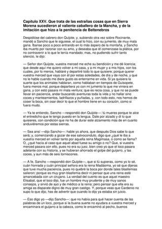 Capítulo XXV. Que trata de las estrañas cosas que en Sierra
Morena sucedieron al valiente caballero de la Mancha, y de la
imitación que hizo a la penitencia de Beltenebros
Despidióse del cabrero don Quijote, y, subiendo otra vez sobre Rocinante,
mandó a Sancho que le siguiese, el cual lo hizo, con su jumento, de muy mala
gana. Íbanse poco a poco entrando en lo más áspero de la montaña, y Sancho
iba muerto por razonar con su amo, y deseaba que él comenzase la plática, por
no contravenir a lo que le tenía mandado; mas, no pudiendo sufrir tanto
silencio, le dijo:
— Señor don Quijote, vuestra merced me eche su bendición y me dé licencia;
que desde aquí me quiero volver a mi casa, y a mi mujer y a mis hijos, con los
cuales, por lo menos, hablaré y departiré todo lo que quisiere; porque querer
vuestra merced que vaya con él por estas soledades, de día y de noche, y que
no le hable cuando me diere gusto es enterrarme en vida. Si ya quisiera la
suerte que los animales hablaran, como hablaban en tiempos de Guisopete,
fuera menos mal, porque departiera yo con mi jumento lo que me viniera en
gana, y con esto pasara mi mala ventura; que es recia cosa, y que no se puede
llevar en paciencia, andar buscando aventuras toda la vida y no hallar sino
coces y manteamientos, ladrillazos y puñadas, y, con todo esto, nos hemos de
coser la boca, sin osar decir lo que el hombre tiene en su corazón, como si
fuera mudo.
— Ya te entiendo, Sancho —respondió don Quijote—: tú mueres porque te alce
el entredicho que te tengo puesto en la lengua. Dale por alzado y di lo que
quisieres, con condición que no ha de durar este alzamiento más de en cuanto
anduviéremos por estas sierras.
— Sea ansí —dijo Sancho—: hable yo ahora, que después Dios sabe lo que
será; y, comenzando a gozar de ese salvoconduto, digo que ¿qué le iba a
vuestra merced en volver tanto por aquella reina Magimasa, o como se llama?
O, ¿qué hacía al caso que aquel abad fuese su amigo o no? Que, si vuestra
merced pasara con ello, pues no era su juez, bien creo yo que el loco pasara
adelante con su historia, y se hubieran ahorrado el golpe del guijarro, y las
coces, y aun más de seis torniscones.
— A fe, Sancho —respondió don Quijote—, que si tú supieras, como yo lo sé,
cuán honrada y cuán principal señora era la reina Madásima, yo sé que dijeras
que tuve mucha paciencia, pues no quebré la boca por donde tales blasfemias
salieron; porque es muy gran blasfemia decir ni pensar que una reina esté
amancebada con un cirujano. La verdad del cuento es que aquel maestro
Elisabat, que el loco dijo, fue un hombre muy prudente y de muy sanos
consejos, y sirvió de ayo y de médico a la reina; pero pensar que ella era su
amiga es disparate digno de muy gran castigo. Y, porque veas que Cardenio no
supo lo que dijo, has de advertir que cuando lo dijo ya estaba sin juicio.
— Eso digo yo —dijo Sancho—: que no había para qué hacer cuenta de las
palabras de un loco, porque si la buena suerte no ayudara a vuestra merced y
encaminara el guijarro a la cabeza, como le encaminó al pecho, buenos
 
