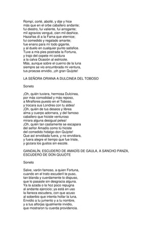 Rompí, corté, abollé, y dije y hice
más que en el orbe caballero andante;
fui diestro, fui valiente, fui arrogante;
mil agravios vengué, cien mil deshice.
Hazañas di a la Fama que eternice;
fui comedido y regalado amante;
fue enano para mí todo gigante,
y al duelo en cualquier punto satisfice.
Tuve a mis pies postrada la Fortuna,
y trajo del copete mi cordura
a la calva Ocasión al estricote.
Más, aunque sobre el cuerno de la luna
siempre se vio encumbrada mi ventura,
tus proezas envidio, ¡oh gran Quijote!
LA SEÑORA ORIANA A DULCINEA DEL TOBOSO
Soneto
¡Oh, quién tuviera, hermosa Dulcinea,
por más comodidad y más reposo,
a Miraflores puesto en el Toboso,
y trocara sus Londres con tu aldea!
¡Oh, quién de tus deseos y librea
alma y cuerpo adornara, y del famoso
caballero que hiciste venturoso
mirara alguna desigual pelea!
¡Oh, quién tan castamente se escapara
del señor Amadís como tú hiciste
del comedido hidalgo don Quijote!
Que así envidiada fuera, y no envidiara,
y fuera alegre el tiempo que fue triste,
y gozara los gustos sin escote.
GANDALÍN, ESCUDERO DE AMADÍS DE GAULA, A SANCHO PANZA,
ESCUDERO DE DON QUIJOTE
Soneto
Salve, varón famoso, a quien Fortuna,
cuando en el trato escuderil te puso,
tan blanda y cuerdamente lo dispuso,
que lo pasaste sin desgracia alguna.
Ya la azada o la hoz poco repugna
al andante ejercicio; ya está en uso
la llaneza escudera, con que acuso
al soberbio que intenta hollar la luna.
Envidio a tu jumento y a tu nombre,
y a tus alforjas igualmente invidio,
que mostraron tu cuerda providencia.
 