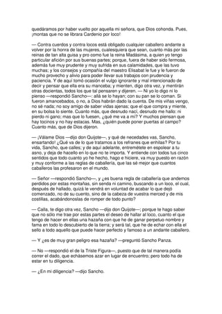 quedáramos por haber vuelto por aquella mi señora, que Dios cohonda. Pues,
¡montas que no se librara Cardenio por loco!
— Contra cuerdos y contra locos está obligado cualquier caballero andante a
volver por la honra de las mujeres, cualesquiera que sean, cuanto más por las
reinas de tan alta guisa y pro como fue la reina Madásima, a quien yo tengo
particular afición por sus buenas partes; porque, fuera de haber sido fermosa,
además fue muy prudente y muy sufrida en sus calamidades, que las tuvo
muchas; y los consejos y compañía del maestro Elisabat le fue y le fueron de
mucho provecho y alivio para poder llevar sus trabajos con prudencia y
paciencia. Y de aquí tomó ocasión el vulgo ignorante y mal intencionado de
decir y pensar que ella era su manceba; y mienten, digo otra vez, y mentirán
otras docientas, todos los que tal pensaren y dijeren. — Ni yo lo digo ni lo
pienso —respondió Sancho—: allá se lo hayan; con su pan se lo coman. Si
fueron amancebados, o no, a Dios habrán dado la cuenta. De mis viñas vengo,
no sé nada; no soy amigo de saber vidas ajenas; que el que compra y miente,
en su bolsa lo siente. Cuanto más, que desnudo nací, desnudo me hallo: ni
pierdo ni gano; mas que lo fuesen, ¿qué me va a mí? Y muchos piensan que
hay tocinos y no hay estacas. Mas, ¿quién puede poner puertas al campo?
Cuanto más, que de Dios dijeron.
— ¡Válame Dios —dijo don Quijote—, y qué de necedades vas, Sancho,
ensartando! ¿Qué va de lo que tratamos a los refranes que enhilas? Por tu
vida, Sancho, que calles; y de aquí adelante, entremétete en espolear a tu
asno, y deja de hacello en lo que no te importa. Y entiende con todos tus cinco
sentidos que todo cuanto yo he hecho, hago e hiciere, va muy puesto en razón
y muy conforme a las reglas de caballería, que las sé mejor que cuantos
caballeros las profesaron en el mundo.
— Señor —respondió Sancho—, y ¿es buena regla de caballería que andemos
perdidos por estas montañas, sin senda ni camino, buscando a un loco, el cual,
después de hallado, quizá le vendrá en voluntad de acabar lo que dejó
comenzado, no de su cuento, sino de la cabeza de vuestra merced y de mis
costillas, acabándonoslas de romper de todo punto?
— Calla, te digo otra vez, Sancho —dijo don Quijote—; porque te hago saber
que no sólo me trae por estas partes el deseo de hallar al loco, cuanto el que
tengo de hacer en ellas una hazaña con que he de ganar perpetuo nombre y
fama en todo lo descubierto de la tierra; y será tal, que he de echar con ella el
sello a todo aquello que puede hacer perfecto y famoso a un andante caballero.
— Y ¿es de muy gran peligro esa hazaña? —preguntó Sancho Panza.
— No —respondió el de la Triste Figura—, puesto que de tal manera podía
correr el dado, que echásemos azar en lugar de encuentro; pero todo ha de
estar en tu diligencia.
— ¿En mi diligencia? —dijo Sancho.
 
