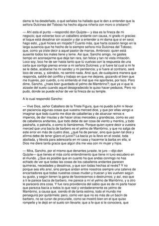 dama le ha desdeñado, o qué señales ha hallado que le den a entender que la
señora Dulcinea del Toboso ha hecho alguna niñería con moro o cristiano?
— Ahí esta el punto —respondió don Quijote— y ésa es la fineza de mi
negocio; que volverse loco un caballero andante con causa, ni grado ni gracias:
el toque está desatinar sin ocasión y dar a entender a mi dama que si en seco
hago esto, ¿qué hiciera en mojado? Cuanto más, que harta ocasión tengo en la
larga ausencia que he hecho de la siempre señora mía Dulcinea del Toboso;
que, como ya oíste decir a aquel pastor de marras, Ambrosio: quien está
ausente todos los males tiene y teme. Así que, Sancho amigo, no gastes
tiempo en aconsejarme que deje tan rara, tan felice y tan no vista imitación.
Loco soy, loco he de ser hasta tanto que tú vuelvas con la respuesta de una
carta que contigo pienso enviar a mi señora Dulcinea; y si fuere tal cual a mi fe
se le debe, acabarse ha mi sandez y mi penitencia; y si fuere al contrario, seré
loco de veras, y, siéndolo, no sentiré nada. Ansí que, de cualquiera manera que
responda, saldré del conflito y trabajo en que me dejares, gozando el bien que
me trujeres, por cuerdo, o no sintiendo el mal que me aportares, por loco. Pero
dime, Sancho, ¿traes bien guardado el yelmo de Mambrino?; que ya vi que le
alzaste del suelo cuando aquel desagradecido le quiso hacer pedazos. Pero no
pudo, donde se puede echar de ver la fineza de su temple.
A lo cual respondió Sancho:
— Vive Dios, señor Caballero de la Triste Figura, que no puedo sufrir ni llevar
en paciencia algunas cosas que vuestra merced dice, y que por ellas vengo a
imaginar que todo cuanto me dice de caballerías y de alcanzar reinos e
imperios, de dar ínsulas y de hacer otras mercedes y grandezas, como es uso
de caballeros andantes, que todo debe de ser cosa de viento y mentira, y todo
pastraña, o patraña, o como lo llamáremos. Porque quien oyere decir a vuestra
merced que una bacía de barbero es el yelmo de Mambrino, y que no salga de
este error en más de cuatro días, ¿qué ha de pensar, sino que quien tal dice y
afirma debe de tener güero el juicio? La bacía yo la llevo en el costal, toda
abollada, y llévola para aderezarla en mi casa y hacerme la barba en ella, si
Dios me diere tanta gracia que algún día me vea con mi mujer y hijos.
— Mira, Sancho, por el mismo que denantes juraste, te juro —dijo don
Quijote— que tienes el más corto entendimiento que tiene ni tuvo escudero en
el mundo. ¿Que es posible que en cuanto ha que andas conmigo no has
echado de ver que todas las cosas de los caballeros andantes parecen
quimeras, necedades y desatinos, y que son todas hechas al revés? Y no
porque sea ello ansí, sino porque andan entre nosotros siempre una caterva de
encantadores que todas nuestras cosas mudan y truecan y les vuelven según
su gusto, y según tienen la gana de favorecernos o destruirnos; y así, eso que
a ti te parece bacía de barbero, me parece a mí el yelmo de Mambrino, y a otro
le parecerá otra cosa. Y fue rara providencia del sabio que es de mi parte hacer
que parezca bacía a todos lo que real y verdaderamente es yelmo de
Mambrino, a causa que, siendo él de tanta estima, todo el mundo me
perseguirá por quitármele; pero, como ven que no es más de un bacín de
barbero, no se curan de procuralle, como se mostró bien en el que quiso
rompelle y le dejó en el suelo sin llevarle; que a fe que si le conociera, que
 