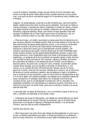 nunca él le dejara. Guárdale, amigo, que por ahora no le he menester; que
antes me tengo de quitar todas estas armas y quedar desnudo como cuando
nací, si es que me da en voluntad de seguir en mi penitencia más a Roldán que
a Amadís.
Llegaron, en estas pláticas, al pie de una alta montaña que, casi como peñón
tajado, estaba sola entre otras muchas que la rodeaban. Corría por su falda un
manso arroyuelo, y hacíase por toda su redondez un prado tan verde y vicioso,
que daba contento a los ojos que le miraban. Había por allí muchos árboles
silvestres y algunas plantas y flores, que hacían el lugar apacible. Este sitio
escogió el Caballero de la Triste Figura para hacer su penitencia; y así, en
viéndole, comenzó a decir en voz alta, como si estuviera sin juicio:
— Éste es el lugar, ¡oh cielos!, que diputo y escojo para llorar la desventura en
que vosotros mesmos me habéis puesto. Éste es el sitio donde el humor de mis
ojos acrecentará las aguas deste pequeño arroyo, y mis continos y profundos
sospiros moverán a la contina las hojas destos montaraces árboles, en
testimonio y señal de la pena que mi asendereado corazón padece. ¡Oh
vosotros, quienquiera que seáis, rústicos dioses que en este inhabitable lugar
tenéis vuestra morada, oíd las quejas deste desdichado amante, a quien una
luenga ausencia y unos imaginados celos han traído a lamentarse entre estas
asperezas, y a quejarse de la dura condición de aquella ingrata y bella, término
y fin de toda humana hermosura! ¡Oh vosotras, napeas y dríadas, que tenéis
por costumbre de habitar en las espesuras de los montes, así los ligeros y
lascivos sátiros, de quien sois, aunque en vano, amadas, no perturben jamás
vuestro dulce sosiego, que me ayudéis a lamentar mi desventura, o, a lo
menos, no os canséis de oílla! ¡Oh Dulcinea del Toboso, día de mi noche,
gloria de mi pena, norte de mis caminos, estrella de mi ventura, así el cielo te la
dé buena en cuanto acertares a pedirle, que consideres el lugar y el estado a
que tu ausencia me ha conducido, y que con buen término correspondas al que
a mi fe se le debe! ¡Oh solitarios árboles, que desde hoy en adelante habéis de
hacer compañía a mi soledad, dad indicio, con el blando movimiento de
vuestras ramas, que no os desagrade mi presencia! ¡Oh tú, escudero mío,
agradable compañero en más prósperos y adversos sucesos, toma bien en la
memoria lo que aquí me verás hacer, para que lo cuentes y recetes a la causa
total de todo ello!
Y, diciendo esto, se apeó de Rocinante, y en un momento le quitó el freno y la
silla; y, dándole una palmada en las ancas, le dijo:
— Libertad te da el que sin ella queda, ¡oh caballo tan estremado por tus obras
cuan desdichado por tu suerte! Vete por do quisieres, que en la frente llevas
escrito que no te igualó en ligereza el Hipogrifo de Astolfo, ni el nombrado
Frontino, que tan caro le costó a Bradamante.
Viendo esto Sancho, dijo:
— Bien haya quien nos quitó ahora del trabajo de desenalbardar al rucio; que a
fe que no faltaran palmadicas que dalle, ni cosas que decille en su alabanza;
pero si él aquí estuviera, no consintiera yo que nadie le desalbardara, pues no
 
