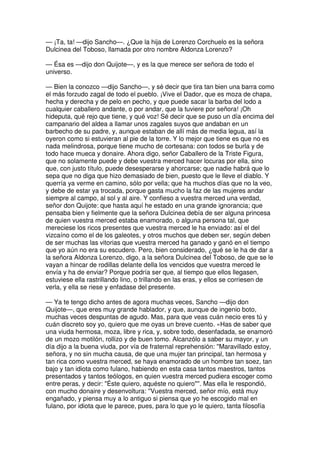 — ¡Ta, ta! —dijo Sancho—. ¿Que la hija de Lorenzo Corchuelo es la señora
Dulcinea del Toboso, llamada por otro nombre Aldonza Lorenzo?
— Ésa es —dijo don Quijote—, y es la que merece ser señora de todo el
universo.
— Bien la conozco —dijo Sancho—, y sé decir que tira tan bien una barra como
el más forzudo zagal de todo el pueblo. ¡Vive el Dador, que es moza de chapa,
hecha y derecha y de pelo en pecho, y que puede sacar la barba del lodo a
cualquier caballero andante, o por andar, que la tuviere por señora! ¡Oh
hideputa, qué rejo que tiene, y qué voz! Sé decir que se puso un día encima del
campanario del aldea a llamar unos zagales suyos que andaban en un
barbecho de su padre, y, aunque estaban de allí más de media legua, así la
oyeron como si estuvieran al pie de la torre. Y lo mejor que tiene es que no es
nada melindrosa, porque tiene mucho de cortesana: con todos se burla y de
todo hace mueca y donaire. Ahora digo, señor Caballero de la Triste Figura,
que no solamente puede y debe vuestra merced hacer locuras por ella, sino
que, con justo título, puede desesperarse y ahorcarse; que nadie habrá que lo
sepa que no diga que hizo demasiado de bien, puesto que le lleve el diablo. Y
querría ya verme en camino, sólo por vella; que ha muchos días que no la veo,
y debe de estar ya trocada, porque gasta mucho la faz de las mujeres andar
siempre al campo, al sol y al aire. Y confieso a vuestra merced una verdad,
señor don Quijote: que hasta aquí he estado en una grande ignorancia; que
pensaba bien y fielmente que la señora Dulcinea debía de ser alguna princesa
de quien vuestra merced estaba enamorado, o alguna persona tal, que
mereciese los ricos presentes que vuestra merced le ha enviado: así el del
vizcaíno como el de los galeotes, y otros muchos que deben ser, según deben
de ser muchas las vitorias que vuestra merced ha ganado y ganó en el tiempo
que yo aún no era su escudero. Pero, bien considerado, ¿qué se le ha de dar a
la señora Aldonza Lorenzo, digo, a la señora Dulcinea del Toboso, de que se le
vayan a hincar de rodillas delante della los vencidos que vuestra merced le
envía y ha de enviar? Porque podría ser que, al tiempo que ellos llegasen,
estuviese ella rastrillando lino, o trillando en las eras, y ellos se corriesen de
verla, y ella se riese y enfadase del presente.
— Ya te tengo dicho antes de agora muchas veces, Sancho —dijo don
Quijote—, que eres muy grande hablador, y que, aunque de ingenio boto,
muchas veces despuntas de agudo. Mas, para que veas cuán necio eres tú y
cuán discreto soy yo, quiero que me oyas un breve cuento. «Has de saber que
una viuda hermosa, moza, libre y rica, y, sobre todo, desenfadada, se enamoró
de un mozo motilón, rollizo y de buen tomo. Alcanzólo a saber su mayor, y un
día dijo a la buena viuda, por vía de fraternal reprehensión: ''Maravillado estoy,
señora, y no sin mucha causa, de que una mujer tan principal, tan hermosa y
tan rica como vuestra merced, se haya enamorado de un hombre tan soez, tan
bajo y tan idiota como fulano, habiendo en esta casa tantos maestros, tantos
presentados y tantos teólogos, en quien vuestra merced pudiera escoger como
entre peras, y decir: "Éste quiero, aquéste no quiero"''. Mas ella le respondió,
con mucho donaire y desenvoltura: ''Vuestra merced, señor mío, está muy
engañado, y piensa muy a lo antiguo si piensa que yo he escogido mal en
fulano, por idiota que le parece, pues, para lo que yo le quiero, tanta filosofía
 