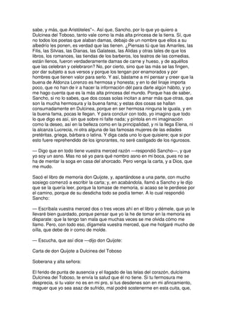 sabe, y más, que Aristóteles''». Así que, Sancho, por lo que yo quiero a
Dulcinea del Toboso, tanto vale como la más alta princesa de la tierra. Sí, que
no todos los poetas que alaban damas, debajo de un nombre que ellos a su
albedrío les ponen, es verdad que las tienen. ¿Piensas tú que las Amariles, las
Filis, las Silvias, las Dianas, las Galateas, las Alidas y otras tales de que los
libros, los romances, las tiendas de los barberos, los teatros de las comedias,
están llenos, fueron verdaderamente damas de carne y hueso, y de aquéllos
que las celebran y celebraron? No, por cierto, sino que las más se las fingen,
por dar subjeto a sus versos y porque los tengan por enamorados y por
hombres que tienen valor para serlo. Y así, bástame a mí pensar y creer que la
buena de Aldonza Lorenzo es hermosa y honesta; y en lo del linaje importa
poco, que no han de ir a hacer la información dél para darle algún hábito, y yo
me hago cuenta que es la más alta princesa del mundo. Porque has de saber,
Sancho, si no lo sabes, que dos cosas solas incitan a amar más que otras, que
son la mucha hermosura y la buena fama; y estas dos cosas se hallan
consumadamente en Dulcinea, porque en ser hermosa ninguna le iguala, y en
la buena fama, pocas le llegan. Y para concluir con todo, yo imagino que todo
lo que digo es así, sin que sobre ni falte nada; y píntola en mi imaginación
como la deseo, así en la belleza como en la principalidad, y ni la llega Elena, ni
la alcanza Lucrecia, ni otra alguna de las famosas mujeres de las edades
pretéritas, griega, bárbara o latina. Y diga cada uno lo que quisiere; que si por
esto fuere reprehendido de los ignorantes, no seré castigado de los rigurosos.
— Digo que en todo tiene vuestra merced razón —respondió Sancho—, y que
yo soy un asno. Mas no sé yo para qué nombro asno en mi boca, pues no se
ha de mentar la soga en casa del ahorcado. Pero venga la carta, y a Dios, que
me mudo.
Sacó el libro de memoria don Quijote, y, apartándose a una parte, con mucho
sosiego comenzó a escribir la carta; y, en acabándola, llamó a Sancho y le dijo
que se la quería leer, porque la tomase de memoria, si acaso se le perdiese por
el camino, porque de su desdicha todo se podía temer. A lo cual respondió
Sancho:
— Escríbala vuestra merced dos o tres veces ahí en el libro y démele, que yo le
llevaré bien guardado, porque pensar que yo la he de tomar en la memoria es
disparate: que la tengo tan mala que muchas veces se me olvida cómo me
llamo. Pero, con todo eso, dígamela vuestra merced, que me holgaré mucho de
oílla, que debe de ir como de molde.
— Escucha, que así dice —dijo don Quijote:
Carta de don Quijote a Dulcinea del Toboso
Soberana y alta señora:
El ferido de punta de ausencia y el llagado de las telas del corazón, dulcísima
Dulcinea del Toboso, te envía la salud que él no tiene. Si tu fermosura me
desprecia, si tu valor no es en mi pro, si tus desdenes son en mi afincamiento,
maguer que yo sea asaz de sufrido, mal podré sostenerme en esta cuita, que,
 