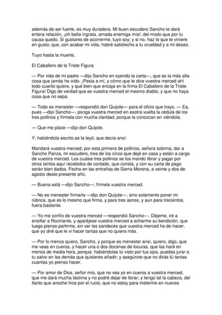 además de ser fuerte, es muy duradera. Mi buen escudero Sancho te dará
entera relación, ¡oh bella ingrata, amada enemiga mía!, del modo que por tu
causa quedo. Si gustares de acorrerme, tuyo soy; y si no, haz lo que te viniere
en gusto; que, con acabar mi vida, habré satisfecho a tu crueldad y a mi deseo.
Tuyo hasta la muerte,
El Caballero de la Triste Figura.
— Por vida de mi padre —dijo Sancho en oyendo la carta—, que es la más alta
cosa que jamás he oído. ¡Pesia a mí, y cómo que le dice vuestra merced ahí
todo cuanto quiere, y qué bien que encaja en la firma El Caballero de la Triste
Figura! Digo de verdad que es vuestra merced el mesmo diablo, y que no haya
cosa que no sepa.
— Todo es menester —respondió don Quijote— para el oficio que trayo. — Ea,
pues —dijo Sancho—, ponga vuestra merced en esotra vuelta la cédula de los
tres pollinos y fírmela con mucha claridad, porque la conozcan en viéndola.
— Que me place —dijo don Quijote.
Y, habiéndola escrito,se la leyó; que decía ansí:
Mandará vuestra merced, por esta primera de pollinos, señora sobrina, dar a
Sancho Panza, mi escudero, tres de los cinco que dejé en casa y están a cargo
de vuestra merced. Los cuales tres pollinos se los mando librar y pagar por
otros tantos aquí recebidos de contado, que consta, y con su carta de pago
serán bien dados. Fecha en las entrañas de Sierra Morena, a veinte y dos de
agosto deste presente año.
— Buena está —dijo Sancho—; fírmela vuestra merced.
— No es menester firmarla —dijo don Quijote—, sino solamente poner mi
rúbrica, que es lo mesmo que firma, y para tres asnos, y aun para trecientos,
fuera bastante.
— Yo me confío de vuestra merced —respondió Sancho—. Déjeme, iré a
ensillar a Rocinante, y aparéjese vuestra merced a echarme su bendición, que
luego pienso partirme, sin ver las sandeces que vuestra merced ha de hacer,
que yo diré que le vi hacer tantas que no quiera más.
— Por lo menos quiero, Sancho, y porque es menester ansí, quiero, digo, que
me veas en cueros, y hacer una o dos docenas de locuras, que las haré en
menos de media hora, porque, habiéndolas tú visto por tus ojos, puedas jurar a
tu salvo en las demás que quisieres añadir; y asegúrote que no dirás tú tantas
cuantas yo pienso hacer.
— Por amor de Dios, señor mío, que no vea yo en cueros a vuestra merced,
que me dará mucha lástima y no podré dejar de llorar; y tengo tal la cabeza, del
llanto que anoche hice por el rucio, que no estoy para meterme en nuevos
 