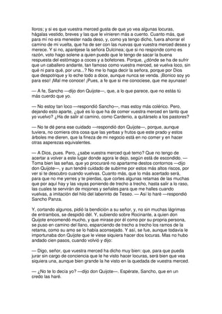 lloros; y si es que vuestra merced gusta de que yo vea algunas locuras,
hágalas vestido, breves y las que le vinieren más a cuento. Cuanto más, que
para mí no era menester nada deso, y, como ya tengo dicho, fuera ahorrar el
camino de mi vuelta, que ha de ser con las nuevas que vuestra merced desea y
merece. Y si no, aparéjese la señora Dulcinea; que si no responde como es
razón, voto hago solene a quien puedo que le tengo de sacar la buena
respuesta del estómago a coces y a bofetones. Porque, ¿dónde se ha de sufrir
que un caballero andante, tan famoso como vuestra merced, se vuelva loco, sin
qué ni para qué, por una...? No me lo haga decir la señora, porque por Dios
que despotrique y lo eche todo a doce, aunque nunca se venda. ¡Bonico soy yo
para eso! ¡Mal me conoce! ¡Pues, a fe que si me conociese, que me ayunase!
— A fe, Sancho —dijo don Quijote—, que, a lo que parece, que no estás tú
más cuerdo que yo.
— No estoy tan loco —respondió Sancho—, mas estoy más colérico. Pero,
dejando esto aparte, ¿qué es lo que ha de comer vuestra merced en tanto que
yo vuelvo? ¿Ha de salir al camino, como Cardenio, a quitárselo a los pastores?
— No te dé pena ese cuidado —respondió don Quijote—, porque, aunque
tuviera, no comiera otra cosa que las yerbas y frutos que este prado y estos
árboles me dieren, que la fineza de mi negocio está en no comer y en hacer
otras asperezas equivalentes.
— A Dios, pues. Pero, ¿sabe vuestra merced qué temo? Que no tengo de
acertar a volver a este lugar donde agora le dejo, según está de escondido. —
Toma bien las señas, que yo procuraré no apartarme destos contornos —dijo
don Quijote—, y aun tendré cuidado de subirme por estos más altos riscos, por
ver si te descubro cuando vuelvas. Cuanto más, que lo más acertado será,
para que no me yerres y te pierdas, que cortes algunas retamas de las muchas
que por aquí hay y las vayas poniendo de trecho a trecho, hasta salir a lo raso,
las cuales te servirán de mojones y señales para que me halles cuando
vuelvas, a imitación del hilo del laberinto de Teseo. — Así lo haré —respondió
Sancho Panza.
Y, cortando algunos, pidió la bendición a su señor, y, no sin muchas lágrimas
de entrambos, se despidió dél. Y, subiendo sobre Rocinante, a quien don
Quijote encomendó mucho, y que mirase por él como por su propria persona,
se puso en camino del llano, esparciendo de trecho a trecho los ramos de la
retama, como su amo se lo había aconsejado. Y así, se fue, aunque todavía le
importunaba don Quijote que le viese siquiera hacer dos locuras. Mas no hubo
andado cien pasos, cuando volvió y dijo:
— Digo, señor, que vuestra merced ha dicho muy bien: que, para que pueda
jurar sin cargo de conciencia que le he visto hacer locuras, será bien que vea
siquiera una, aunque bien grande la he visto en la quedada de vuestra merced.
— ¿No te lo decía yo? —dijo don Quijote—. Espérate, Sancho, que en un
credo las haré.
 