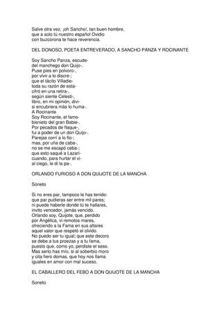 Salve otra vez, ¡oh Sancho!, tan buen hombre,
que a solo tú nuestro español Ovidio
con buzcorona te hace reverencia.
DEL DONOSO, POETA ENTREVERADO, A SANCHO PANZA Y ROCINANTE
Soy Sancho Panza, escude-
del manchego don Quijo-.
Puse pies en polvoro-,
por vivir a lo discre-;
que el tácito Villadie-
toda su razón de esta-
cifró en una retira-,
según siente Celesti-,
libro, en mi opinión, divi-
si encubriera más lo huma-.
A Rocinante
Soy Rocinante, el famo-
bisnieto del gran Babie-.
Por pecados de flaque-,
fui a poder de un don Quijo-.
Parejas corrí a lo flo-;
mas, por uña de caba-,
no se me escapó ceba-;
que esto saqué a Lazari-
cuando, para hurtar el vi-
al ciego, le di la pa-.
ORLANDO FURIOSO A DON QUIJOTE DE LA MANCHA
Soneto
Si no eres par, tampoco le has tenido:
que par pudieras ser entre mil pares;
ni puede haberle donde tú te hallares,
invito vencedor, jamás vencido.
Orlando soy, Quijote, que, perdido
por Angélica, vi remotos mares,
ofreciendo a la Fama en sus altares
aquel valor que respetó el olvido.
No puedo ser tu igual; que este decoro
se debe a tus proezas y a tu fama,
puesto que, como yo, perdiste el seso.
Mas serlo has mío, si al soberbio moro
y cita fiero domas, que hoy nos llama
iguales en amor con mal suceso.
EL CABALLERO DEL FEBO A DON QUIJOTE DE LA MANCHA
Soneto
 