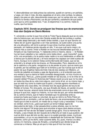 Y, desnudándose con toda priesa las calzones, quedó en carnes y en pañales,
y luego, sin más ni más, dio dos zapatetas en el aire y dos tumbas, la cabeza
abajo y los pies en alto, descubriendo cosas que, por no verlas otra vez, volvió
Sancho la rienda a Rocinante y se dio por contento y satisfecho de que podía
jurar que su amo quedaba loco. Y así, le dejaremos ir su camino, hasta la
vuelta, que fue breve.
Capítulo XXVI. Donde se prosiguen las finezas que de enamorado
hizo don Quijote en Sierra Morena
Y, volviendo a contar lo que hizo el de la Triste Figura después que se vio solo,
dice la historia que, así como don Quijote acabó de dar las tumbas o vueltas,
de medio abajo desnudo y de medio arriba vestido, y que vio que Sancho se
había ido sin querer aguardar a ver más sandeces, se subió sobre una punta
de una alta peña y allí tornó a pensar lo que otras muchas veces había
pensado, sin haberse jamás resuelto en ello. Y era que cuál sería mejor y le
estaría más a cuento: imitar a Roldán en las locuras desaforadas que hizo, o
Amadís en las malencónicas. Y, hablando entre sí mesmo, decía: — Si Roldán
fue tan buen caballero y tan valiente como todos dicen, ¿qué maravilla?, pues,
al fin, era encantado y no le podía matar nadie si no era metiéndole un alfiler de
a blanca por la planta del pie, y él traía siempre los zapatos con siete suelas de
hierro. Aunque no le valieron tretas contra Bernardo del Carpio, que se las
entendió y le ahogó entre los brazos, en Roncesvalles. Pero, dejando en él lo
de la valentía a una parte, vengamos a lo de perder el juicio, que es cierto que
le perdió, por las señales que halló en la fontana y por las nuevas que le dio el
pastor de que Angélica había dormido más de dos siestas con Medoro, un
morillo de cabellos enrizados y paje de Agramante; y si él entendió que esto
era verdad y que su dama le había cometido desaguisado, no hizo mucho en
volverse loco. Pero yo, ¿cómo puedo imitalle en las locuras, si no le imito en la
ocasión dellas? Porque mi Dulcinea del Toboso osaré yo jurar que no ha visto
en todos los días de su vida moro alguno, ansí como él es, en su mismo traje, y
que se está hoy como la madre que la parió; y haríale agravio manifiesto si,
imaginando otra cosa della, me volviese loco de aquel género de locura de
Roldán el furioso. Por otra parte, veo que Amadís de Gaula, sin perder el juicio
y sin hacer locuras, alcanzó tanta fama de enamorado como el que más;
porque lo que hizo, según su historia, no fue más de que, por verse desdeñado
de su señora Oriana, que le había mandado que no pareciese ante su
presencia hasta que fuese su voluntad, de que se retiró a la Peña Pobre en
compañía de un ermitaño, y allí se hartó de llorar y de encomendarse a Dios,
hasta que el cielo le acorrió, en medio de su mayor cuita y necesidad. Y si esto
es verdad, como lo es, ¿para qué quiero yo tomar trabajo agora de
desnudarme del todo, ni dar pesadumbre a estos árboles, que no me han
hecho mal alguno? Ni tengo para qué enturbiar el agua clara destos arroyos,
los cuales me han de dar de beber cuando tenga gana. Viva la memoria de
Amadís, y sea imitado de don Quijote de la Mancha en todo lo que pudiere; del
cual se dirá lo que del otro se dijo: que si no acabó grandes cosas, murió por
acometellas; y si yo no soy desechado ni desdeñado de Dulcinea del Toboso,
bástame, como ya he dicho, estar ausente della. Ea, pues, manos a la obra:
venid a mi memoria, cosas de Amadís, y enseñadme por dónde tengo de
comenzar a imitaros. Mas ya sé que lo más que él hizo fue rezar y
 