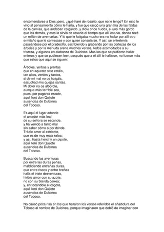 encomendarse a Dios; pero, ¿qué haré de rosario, que no le tengo? En esto le
vino al pensamiento cómo le haría, y fue que rasgó una gran tira de las faldas
de la camisa, que andaban colgando, y diole once ñudos, el uno más gordo
que los demás, y esto le sirvió de rosario el tiempo que allí estuvo, donde rezó
un millón de avemarías. Y lo que le fatigaba mucho era no hallar por allí otro
ermitaño que le confesase y con quien consolarse. Y así, se entretenía
paseándose por el pradecillo, escribiendo y grabando por las cortezas de los
árboles y por la menuda arena muchos versos, todos acomodados a su
tristeza, y algunos en alabanza de Dulcinea. Mas los que se pudieron hallar
enteros y que se pudiesen leer, después que a él allí le hallaron, no fueron más
que estos que aquí se siguen:
Árboles, yerbas y plantas
que en aqueste sitio estáis,
tan altos, verdes y tantas,
si de mi mal no os holgáis,
escuchad mis quejas santas.
Mi dolor no os alborote,
aunque más terrible sea,
pues, por pagaros escote,
aquí lloró don Quijote
ausencias de Dulcinea
del Toboso.
Es aquí el lugar adonde
el amador más leal
de su señora se esconde,
y ha venido a tanto mal
sin saber cómo o por dónde.
Tráele amor al estricote,
que es de muy mala ralea;
y así, hasta henchir un pipote,
aquí lloró don Quijote
ausencias de Dulcinea
del Toboso.
Buscando las aventuras
por entre las duras peñas,
maldiciendo entrañas duras,
que entre riscos y entre breñas
halla el triste desventuras,
hirióle amor con su azote,
no con su blanda correa;
y, en tocándole el cogote,
aquí lloró don Quijote
ausencias de Dulcinea
del Toboso.
No causó poca risa en los que hallaron los versos referidos el añadidura del
Toboso al nombre de Dulcinea, porque imaginaron que debió de imaginar don
 