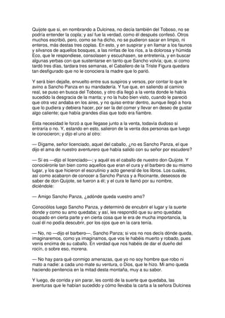Quijote que si, en nombrando a Dulcinea, no decía también del Toboso, no se
podría entender la copla; y así fue la verdad, como él después confesó. Otros
muchos escribió, pero, como se ha dicho, no se pudieron sacar en limpio, ni
enteros, más destas tres coplas. En esto, y en suspirar y en llamar a los faunos
y silvanos de aquellos bosques, a las ninfas de los ríos, a la dolorosa y húmida
Eco, que le respondiese, consolasen y escuchasen, se entretenía, y en buscar
algunas yerbas con que sustentarse en tanto que Sancho volvía; que, si como
tardó tres días, tardara tres semanas, el Caballero de la Triste Figura quedara
tan desfigurado que no le conociera la madre que lo parió.
Y será bien dejalle, envuelto entre sus suspiros y versos, por contar lo que le
avino a Sancho Panza en su mandadería. Y fue que, en saliendo al camino
real, se puso en busca del Toboso, y otro día llegó a la venta donde le había
sucedido la desgracia de la manta; y no la hubo bien visto, cuando le pareció
que otra vez andaba en los aires, y no quiso entrar dentro, aunque llegó a hora
que lo pudiera y debiera hacer, por ser la del comer y llevar en deseo de gustar
algo caliente; que había grandes días que todo era fiambre.
Esta necesidad le forzó a que llegase junto a la venta, todavía dudoso si
entraría o no. Y, estando en esto, salieron de la venta dos personas que luego
le conocieron; y dijo el uno al otro:
— Dígame, señor licenciado, aquel del caballo, ¿no es Sancho Panza, el que
dijo el ama de nuestro aventurero que había salido con su señor por escudero?
— Sí es —dijo el licenciado—; y aquél es el caballo de nuestro don Quijote. Y
conociéronle tan bien como aquellos que eran el cura y el barbero de su mismo
lugar, y los que hicieron el escrutinio y acto general de los libros. Los cuales,
así como acabaron de conocer a Sancho Panza y a Rocinante, deseosos de
saber de don Quijote, se fueron a él; y el cura le llamó por su nombre,
diciéndole:
— Amigo Sancho Panza, ¿adónde queda vuestro amo?
Conociólos luego Sancho Panza, y determinó de encubrir el lugar y la suerte
donde y como su amo quedaba; y así, les respondió que su amo quedaba
ocupado en cierta parte y en cierta cosa que le era de mucha importancia, la
cual él no podía descubrir, por los ojos que en la cara tenía.
— No, no —dijo el barbero—, Sancho Panza; si vos no nos decís dónde queda,
imaginaremos, como ya imaginamos, que vos le habéis muerto y robado, pues
venís encima de su caballo. En verdad que nos habéis de dar el dueño del
rocín, o sobre eso, morena.
— No hay para qué conmigo amenazas, que yo no soy hombre que robo ni
mato a nadie: a cada uno mate su ventura, o Dios, que le hizo. Mi amo queda
haciendo penitencia en la mitad desta montaña, muy a su sabor.
Y luego, de corrida y sin parar, les contó de la suerte que quedaba, las
aventuras que le habían sucedido y cómo llevaba la carta a la señora Dulcinea
 