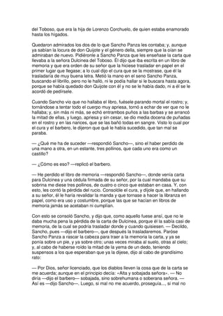 del Toboso, que era la hija de Lorenzo Corchuelo, de quien estaba enamorado
hasta los hígados.
Quedaron admirados los dos de lo que Sancho Panza les contaba; y, aunque
ya sabían la locura de don Quijote y el género della, siempre que la oían se
admiraban de nuevo. Pidiéronle a Sancho Panza que les enseñase la carta que
llevaba a la señora Dulcinea del Toboso. Él dijo que iba escrita en un libro de
memoria y que era orden de su señor que la hiciese trasladar en papel en el
primer lugar que llegase; a lo cual dijo el cura que se la mostrase, que él la
trasladaría de muy buena letra. Metió la mano en el seno Sancho Panza,
buscando el librillo, pero no le halló, ni le podía hallar si le buscara hasta agora,
porque se había quedado don Quijote con él y no se le había dado, ni a él se le
acordó de pedírsele.
Cuando Sancho vio que no hallaba el libro, fuésele parando mortal el rostro; y,
tornándose a tentar todo el cuerpo muy apriesa, tornó a echar de ver que no le
hallaba; y, sin más ni más, se echó entrambos puños a las barbas y se arrancó
la mitad de ellas, y luego, apriesa y sin cesar, se dio media docena de puñadas
en el rostro y en las narices, que se las bañó todas en sangre. Visto lo cual por
el cura y el barbero, le dijeron que qué le había sucedido, que tan mal se
paraba.
— ¿Qué me ha de suceder —respondió Sancho—, sino el haber perdido de
una mano a otra, en un estante, tres pollinos, que cada uno era como un
castillo?
— ¿Cómo es eso? —replicó el barbero.
— He perdido el libro de memoria —respondió Sancho—, donde venía carta
para Dulcinea y una cédula firmada de su señor, por la cual mandaba que su
sobrina me diese tres pollinos, de cuatro o cinco que estaban en casa. Y, con
esto, les contó la pérdida del rucio. Consolóle el cura, y díjole que, en hallando
a su señor, él le haría revalidar la manda y que tornase a hacer la libranza en
papel, como era uso y costumbre, porque las que se hacían en libros de
memoria jamás se acetaban ni cumplían.
Con esto se consoló Sancho, y dijo que, como aquello fuese ansí, que no le
daba mucha pena la pérdida de la carta de Dulcinea, porque él la sabía casi de
memoria, de la cual se podría trasladar donde y cuando quisiesen. — Decildo,
Sancho, pues —dijo el barbero—, que después la trasladaremos. Paróse
Sancho Panza a rascar la cabeza para traer a la memoria la carta, y ya se
ponía sobre un pie, y ya sobre otro; unas veces miraba al suelo, otras al cielo;
y, al cabo de haberse roído la mitad de la yema de un dedo, teniendo
suspensos a los que esperaban que ya la dijese, dijo al cabo de grandísimo
rato:
— Por Dios, señor licenciado, que los diablos lleven la cosa que de la carta se
me acuerda; aunque en el principio decía: «Alta y sobajada señora». — No
diría —dijo el barbero— sobajada, sino sobrehumana o soberana señora. —
Así es —dijo Sancho—. Luego, si mal no me acuerdo, proseguía..., si mal no
 