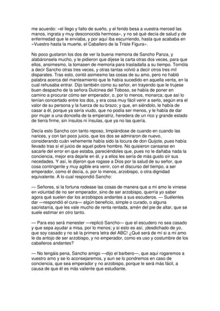 me acuerdo: «el llego y falto de sueño, y el ferido besa a vuestra merced las
manos, ingrata y muy desconocida hermosa», y no sé qué decía de salud y de
enfermedad que le enviaba, y por aquí iba escurriendo, hasta que acababa en
«Vuestro hasta la muerte, el Caballero de la Triste Figura».
No poco gustaron los dos de ver la buena memoria de Sancho Panza, y
alabáronsela mucho, y le pidieron que dijese la carta otras dos veces, para que
ellos, ansimesmo, la tomasen de memoria para trasladalla a su tiempo. Tornóla
a decir Sancho otras tres veces, y otras tantas volvió a decir otros tres mil
disparates. Tras esto, contó asimesmo las cosas de su amo, pero no habló
palabra acerca del manteamiento que le había sucedido en aquella venta, en la
cual rehusaba entrar. Dijo también como su señor, en trayendo que le trujese
buen despacho de la señora Dulcinea del Toboso, se había de poner en
camino a procurar cómo ser emperador, o, por lo menos, monarca; que así lo
tenían concertado entre los dos, y era cosa muy fácil venir a serlo, según era el
valor de su persona y la fuerza de su brazo; y que, en siéndolo, le había de
casar a él, porque ya sería viudo, que no podía ser menos, y le había de dar
por mujer a una doncella de la emperatriz, heredera de un rico y grande estado
de tierra firme, sin ínsulos ni ínsulas, que ya no las quería.
Decía esto Sancho con tanto reposo, limpiándose de cuando en cuando las
narices, y con tan poco juicio, que los dos se admiraron de nuevo,
considerando cuán vehemente había sido la locura de don Quijote, pues había
llevado tras sí el juicio de aquel pobre hombre. No quisieron cansarse en
sacarle del error en que estaba, pareciéndoles que, pues no le dañaba nada la
conciencia, mejor era dejarle en él, y a ellos les sería de más gusto oír sus
necedades. Y así, le dijeron que rogase a Dios por la salud de su señor, que
cosa contingente y muy agible era venir, con el discurso del tiempo, a ser
emperador, como él decía, o, por lo menos, arzobispo, o otra dignidad
equivalente. A lo cual respondió Sancho:
— Señores, si la fortuna rodease las cosas de manera que a mi amo le viniese
en voluntad de no ser emperador, sino de ser arzobispo, querría yo saber
agora qué suelen dar los arzobispos andantes a sus escuderos. — Suélenles
dar —respondió el cura— algún beneficio, simple o curado, o alguna
sacristanía, que les vale mucho de renta rentada, amén del pie de altar, que se
suele estimar en otro tanto.
— Para eso será menester —replicó Sancho— que el escudero no sea casado
y que sepa ayudar a misa, por lo menos; y si esto es así, ¡desdichado de yo,
que soy casado y no sé la primera letra del ABC! ¿Qué será de mí si a mi amo
le da antojo de ser arzobispo, y no emperador, como es uso y costumbre de los
caballeros andantes?
— No tengáis pena, Sancho amigo —dijo el barbero—, que aquí rogaremos a
vuestro amo y se lo aconsejaremos, y aun se lo pondremos en caso de
conciencia, que sea emperador y no arzobispo, porque le será más fácil, a
causa de que él es más valiente que estudiante.
 