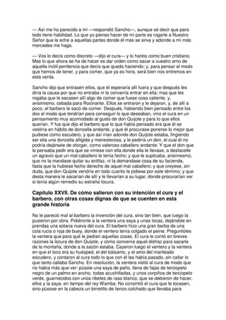 — Así me ha parecido a mí —respondió Sancho—, aunque sé decir que para
todo tiene habilidad. Lo que yo pienso hacer de mi parte es rogarle a Nuestro
Señor que le eche a aquellas partes donde él más se sirva y adonde a mí más
mercedes me haga.
— Vos lo decís como discreto —dijo el cura— y lo haréis como buen cristiano.
Mas lo que ahora se ha de hacer es dar orden como sacar a vuestro amo de
aquella inútil penitencia que decís que queda haciendo; y, para pensar el modo
que hemos de tener, y para comer, que ya es hora, será bien nos entremos en
esta venta.
Sancho dijo que entrasen ellos, que él esperaría allí fuera y que después les
diría la causa por que no entraba ni le convenía entrar en ella; mas que les
rogaba que le sacasen allí algo de comer que fuese cosa caliente, y,
ansimismo, cebada para Rocinante. Ellos se entraron y le dejaron, y, de allí a
poco, el barbero le sacó de comer. Después, habiendo bien pensado entre los
dos el modo que tendrían para conseguir lo que deseaban, vino el cura en un
pensamiento muy acomodado al gusto de don Quijote y para lo que ellos
querían. Y fue que dijo al barbero que lo que había pensado era que él se
vestiría en hábito de doncella andante, y que él procurase ponerse lo mejor que
pudiese como escudero, y que así irían adonde don Quijote estaba, fingiendo
ser ella una doncella afligida y menesterosa, y le pediría un don, el cual él no
podría dejársele de otorgar, como valeroso caballero andante. Y que el don que
le pensaba pedir era que se viniese con ella donde ella le llevase, a desfacelle
un agravio que un mal caballero le tenía fecho; y que le suplicaba, ansimesmo,
que no la mandase quitar su antifaz, ni la demandase cosa de su facienda,
fasta que la hubiese fecho derecho de aquel mal caballero; y que creyese, sin
duda, que don Quijote vendría en todo cuanto le pidiese por este término; y que
desta manera le sacarían de allí y le llevarían a su lugar, donde procurarían ver
si tenía algún remedio su estraña locura.
Capítulo XXVII. De cómo salieron con su intención el cura y el
barbero, con otras cosas dignas de que se cuenten en esta
grande historia
No le pareció mal al barbero la invención del cura, sino tan bien, que luego la
pusieron por obra. Pidiéronle a la ventera una saya y unas tocas, dejándole en
prendas una sotana nueva del cura. El barbero hizo una gran barba de una
cola rucia o roja de buey, donde el ventero tenía colgado el peine. Preguntóles
la ventera que para qué le pedían aquellas cosas. El cura le contó en breves
razones la locura de don Quijote, y cómo convenía aquel disfraz para sacarle
de la montaña, donde a la sazón estaba. Cayeron luego el ventero y la ventera
en que el loco era su huésped, el del bálsamo, y el amo del manteado
escudero, y contaron al cura todo lo que con él les había pasado, sin callar lo
que tanto callaba Sancho. En resolución, la ventera vistió al cura de modo que
no había más que ver: púsole una saya de paño, llena de fajas de terciopelo
negro de un palmo en ancho, todas acuchilladas, y unos corpiños de terciopelo
verde, guarnecidos con unos ribetes de raso blanco, que se debieron de hacer,
ellos y la saya, en tiempo del rey Wamba. No consintió el cura que le tocasen,
sino púsose en la cabeza un birretillo de lienzo colchado que llevaba para
 