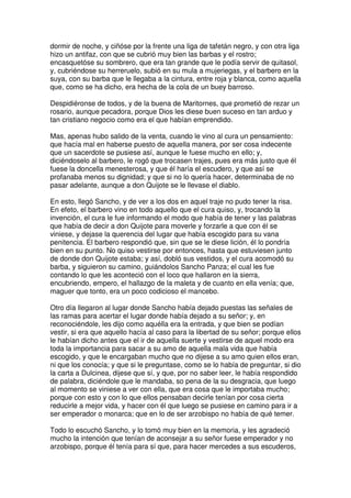 dormir de noche, y ciñóse por la frente una liga de tafetán negro, y con otra liga
hizo un antifaz, con que se cubrió muy bien las barbas y el rostro;
encasquetóse su sombrero, que era tan grande que le podía servir de quitasol,
y, cubriéndose su herreruelo, subió en su mula a mujeriegas, y el barbero en la
suya, con su barba que le llegaba a la cintura, entre roja y blanca, como aquella
que, como se ha dicho, era hecha de la cola de un buey barroso.
Despidiéronse de todos, y de la buena de Maritornes, que prometió de rezar un
rosario, aunque pecadora, porque Dios les diese buen suceso en tan arduo y
tan cristiano negocio como era el que habían emprendido.
Mas, apenas hubo salido de la venta, cuando le vino al cura un pensamiento:
que hacía mal en haberse puesto de aquella manera, por ser cosa indecente
que un sacerdote se pusiese así, aunque le fuese mucho en ello; y,
diciéndoselo al barbero, le rogó que trocasen trajes, pues era más justo que él
fuese la doncella menesterosa, y que él haría el escudero, y que así se
profanaba menos su dignidad; y que si no lo quería hacer, determinaba de no
pasar adelante, aunque a don Quijote se le llevase el diablo.
En esto, llegó Sancho, y de ver a los dos en aquel traje no pudo tener la risa.
En efeto, el barbero vino en todo aquello que el cura quiso, y, trocando la
invención, el cura le fue informando el modo que había de tener y las palabras
que había de decir a don Quijote para moverle y forzarle a que con él se
viniese, y dejase la querencia del lugar que había escogido para su vana
penitencia. El barbero respondió que, sin que se le diese lición, él lo pondría
bien en su punto. No quiso vestirse por entonces, hasta que estuviesen junto
de donde don Quijote estaba; y así, dobló sus vestidos, y el cura acomodó su
barba, y siguieron su camino, guiándolos Sancho Panza; el cual les fue
contando lo que les aconteció con el loco que hallaron en la sierra,
encubriendo, empero, el hallazgo de la maleta y de cuanto en ella venía; que,
maguer que tonto, era un poco codicioso el mancebo.
Otro día llegaron al lugar donde Sancho había dejado puestas las señales de
las ramas para acertar el lugar donde había dejado a su señor; y, en
reconociéndole, les dijo como aquélla era la entrada, y que bien se podían
vestir, si era que aquello hacía al caso para la libertad de su señor; porque ellos
le habían dicho antes que el ir de aquella suerte y vestirse de aquel modo era
toda la importancia para sacar a su amo de aquella mala vida que había
escogido, y que le encargaban mucho que no dijese a su amo quien ellos eran,
ni que los conocía; y que si le preguntase, como se lo había de preguntar, si dio
la carta a Dulcinea, dijese que sí, y que, por no saber leer, le había respondido
de palabra, diciéndole que le mandaba, so pena de la su desgracia, que luego
al momento se viniese a ver con ella, que era cosa que le importaba mucho;
porque con esto y con lo que ellos pensaban decirle tenían por cosa cierta
reducirle a mejor vida, y hacer con él que luego se pusiese en camino para ir a
ser emperador o monarca; que en lo de ser arzobispo no había de qué temer.
Todo lo escuchó Sancho, y lo tomó muy bien en la memoria, y les agradeció
mucho la intención que tenían de aconsejar a su señor fuese emperador y no
arzobispo, porque él tenía para sí que, para hacer mercedes a sus escuderos,
 