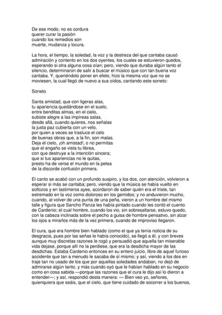 De ese modo, no es cordura
querer curar la pasión
cuando los remedios son
muerte, mudanza y locura.
La hora, el tiempo, la soledad, la voz y la destreza del que cantaba causó
admiración y contento en los dos oyentes, los cuales se estuvieron quedos,
esperando si otra alguna cosa oían; pero, viendo que duraba algún tanto el
silencio, determinaron de salir a buscar el músico que con tan buena voz
cantaba. Y, queriéndolo poner en efeto, hizo la mesma voz que no se
moviesen, la cual llegó de nuevo a sus oídos, cantando este soneto:
Soneto
Santa amistad, que con ligeras alas,
tu apariencia quedándose en el suelo,
entre benditas almas, en el cielo,
subiste alegre a las impíreas salas,
desde allá, cuando quieres, nos señalas
la justa paz cubierta con un velo,
por quien a veces se trasluce el celo
de buenas obras que, a la fin, son malas.
Deja el cielo, ¡oh amistad!, o no permitas
que el engaño se vista tu librea,
con que destruye a la intención sincera;
que si tus apariencias no le quitas,
presto ha de verse el mundo en la pelea
de la discorde confusión primera.
El canto se acabó con un profundo suspiro, y los dos, con atención, volvieron a
esperar si más se cantaba; pero, viendo que la música se había vuelto en
sollozos y en lastimeros ayes, acordaron de saber quién era el triste, tan
estremado en la voz como doloroso en los gemidos; y no anduvieron mucho,
cuando, al volver de una punta de una peña, vieron a un hombre del mismo
talle y figura que Sancho Panza les había pintado cuando les contó el cuento
de Cardenio; el cual hombre, cuando los vio, sin sobresaltarse, estuvo quedo,
con la cabeza inclinada sobre el pecho a guisa de hombre pensativo, sin alzar
los ojos a mirarlos más de la vez primera, cuando de improviso llegaron.
El cura, que era hombre bien hablado (como el que ya tenía noticia de su
desgracia, pues por las señas le había conocido), se llegó a él, y con breves
aunque muy discretas razones le rogó y persuadió que aquella tan miserable
vida dejase, porque allí no la perdiese, que era la desdicha mayor de las
desdichas. Estaba Cardenio entonces en su entero juicio, libre de aquel furioso
accidente que tan a menudo le sacaba de sí mismo; y así, viendo a los dos en
traje tan no usado de los que por aquellas soledades andaban, no dejó de
admirarse algún tanto, y más cuando oyó que le habían hablado en su negocio
como en cosa sabida —porque las razones que el cura le dijo así lo dieron a
entender—; y así, respondió desta manera: — Bien veo yo, señores,
quienquiera que seáis, que el cielo, que tiene cuidado de socorrer a los buenos,
 