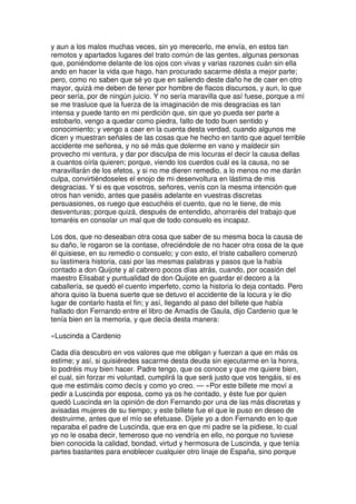 y aun a los malos muchas veces, sin yo merecerlo, me envía, en estos tan
remotos y apartados lugares del trato común de las gentes, algunas personas
que, poniéndome delante de los ojos con vivas y varias razones cuán sin ella
ando en hacer la vida que hago, han procurado sacarme désta a mejor parte;
pero, como no saben que sé yo que en saliendo deste daño he de caer en otro
mayor, quizá me deben de tener por hombre de flacos discursos, y aun, lo que
peor sería, por de ningún juicio. Y no sería maravilla que así fuese, porque a mí
se me trasluce que la fuerza de la imaginación de mis desgracias es tan
intensa y puede tanto en mi perdición que, sin que yo pueda ser parte a
estobarlo, vengo a quedar como piedra, falto de todo buen sentido y
conocimiento; y vengo a caer en la cuenta desta verdad, cuando algunos me
dicen y muestran señales de las cosas que he hecho en tanto que aquel terrible
accidente me señorea, y no sé más que dolerme en vano y maldecir sin
provecho mi ventura, y dar por disculpa de mis locuras el decir la causa dellas
a cuantos oírla quieren; porque, viendo los cuerdos cuál es la causa, no se
maravillarán de los efetos, y si no me dieren remedio, a lo menos no me darán
culpa, convirtiéndoseles el enojo de mi desenvoltura en lástima de mis
desgracias. Y si es que vosotros, señores, venís con la mesma intención que
otros han venido, antes que paséis adelante en vuestras discretas
persuasiones, os ruego que escuchéis el cuento, que no le tiene, de mis
desventuras; porque quizá, después de entendido, ahorraréis del trabajo que
tomaréis en consolar un mal que de todo consuelo es incapaz.
Los dos, que no deseaban otra cosa que saber de su mesma boca la causa de
su daño, le rogaron se la contase, ofreciéndole de no hacer otra cosa de la que
él quisiese, en su remedio o consuelo; y con esto, el triste caballero comenzó
su lastimera historia, casi por las mesmas palabras y pasos que la había
contado a don Quijote y al cabrero pocos días atrás, cuando, por ocasión del
maestro Elisabat y puntualidad de don Quijote en guardar el decoro a la
caballería, se quedó el cuento imperfeto, como la historia lo deja contado. Pero
ahora quiso la buena suerte que se detuvo el accidente de la locura y le dio
lugar de contarlo hasta el fin; y así, llegando al paso del billete que había
hallado don Fernando entre el libro de Amadís de Gaula, dijo Cardenio que le
tenía bien en la memoria, y que decía desta manera:
«Luscinda a Cardenio
Cada día descubro en vos valores que me obligan y fuerzan a que en más os
estime; y así, si quisiéredes sacarme desta deuda sin ejecutarme en la honra,
lo podréis muy bien hacer. Padre tengo, que os conoce y que me quiere bien,
el cual, sin forzar mi voluntad, cumplirá la que será justo que vos tengáis, si es
que me estimáis como decís y como yo creo. — »Por este billete me moví a
pedir a Luscinda por esposa, como ya os he contado, y éste fue por quien
quedó Luscinda en la opinión de don Fernando por una de las más discretas y
avisadas mujeres de su tiempo; y este billete fue el que le puso en deseo de
destruirme, antes que el mío se efetuase. Díjele yo a don Fernando en lo que
reparaba el padre de Luscinda, que era en que mi padre se la pidiese, lo cual
yo no le osaba decir, temeroso que no vendría en ello, no porque no tuviese
bien conocida la calidad, bondad, virtud y hermosura de Luscinda, y que tenía
partes bastantes para enoblecer cualquier otro linaje de España, sino porque
 